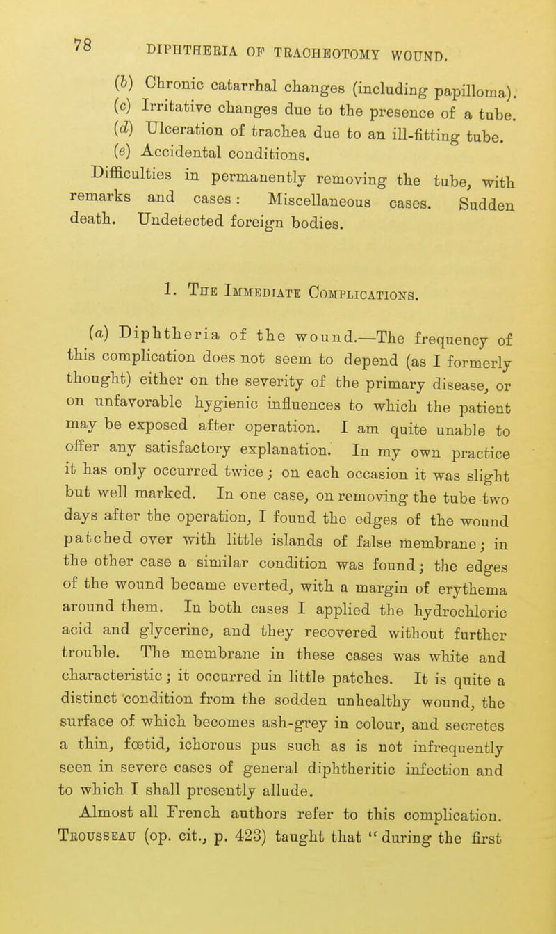 DIPHTHERIA OF TRACHEOTOMY WOUND, (h) Chronic catarrhal changes (including papilloma). (c) Irritative changes due to the presence of a tube. (d) Ulceration of trachea due to an ill-fitting tube, (e) Accidental conditions. Difficulties in permanently removing the tube, with remarks and cases: Miscellaneous cases. Sudden death. Undetected foreign bodies. 1. Tfe Immediate Complications. (a) Diphtheria of the wound.—The frequency of this complication does not seem to depend (as I formerly thought) either on the severity of the primary disease, or on unfavorable hygienic influences to which the patient may be exposed after operation. I am quite unable to offer any satisfactory explanation. In my own practice it has only occurred twice; on each occasion it was slight but well marked. In one case, on removing the tube two days after the operation, I found the edges of the wound patched over with little islands of false membrane; in the other case a similar condition was found; the edges of the wound became everted, with a margin of erythema around them. In both cases I applied the hydrochloric acid and glycerine, and they recovered without further trouble. The membrane in these cases was white and characteristic; it occurred in little patches. It is quite a distinct condition from the sodden unhealthy wound, the surface of which becomes ash-grey in colour, and secretes a thin, foetid, ichorous pus such as is not infrequently seen in severe cases of general diphtheritic infection and to which I shall presently allude. Almost all French authors refer to this complication. Teousseau (op. cit., p. 423) taught that during the first