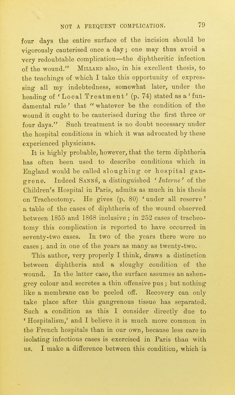 NOT A FREQUENT COMPLICATION. four days the entire surface of the incision should be vigorously cauterised once a day; one may thus avoid a very redoubtable complication—the diphtheritic infection of the wound. Millard also, in his excellent thesis, to the teachings of which I take this opportunity of expres- sing all my indebtedness, somewhat later, under the heading of 'Local Treatment^ (p. 74) stated as a 'fun- damental rule' that  whatever be the condition of the wound it ought to be cauterised during the first three or four days. Such treatment is no doabt necessary under the hospital conditions in which it was advocated by these experienced physicians. It is highly probable, however, that the term diphtheria has often been used to describe conditions which in England would be called sloughing or hospital gan- grene. Indeed Sanne, a distinguished 'Interne' of the Children's Hospital in Paris, admits as much in his thesis on Tracheotomy. He gives (p. 80) ' under all reserve' a table of the cases of diphtheria of the wound observed between 1855 and 1868 inclusive; in 252 cases of tracheo- tomy this complication is reported to have occurred in seventy-two cases. In two of the years there were no cases;, and in one of the years as many as twenty-two. This author, very properly I think, draws a distinction between diphtheria and a sloughy condition of the wound. In the latter case, the surface assumes an ashen- grey colour and secretes a thin offensive pus ; but nothing like a membrane can be peeled oS. Recovery can only take place after this gangrenous tissue has separated. Such a condition as this I consider directly due to ' Hospitalism,' and I believe it is much more common in the French hospitals than in our own, because less care in isolating infectious cases is exercised in Paris than with us. I make a difference between this condition, which is