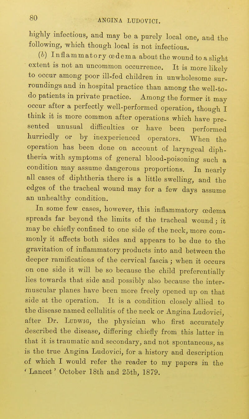 ANGINA LUDOVICI. highly infectious, and may be a purely local one, and the following, which though local is not infectious. (h) Inflammatory CBdema about the wound to a slight extent is not an uncommon occurrence. It is more likely to occur among poor ill-fed children in unwholesome sur- roundings and in hospital practice than among the well-to- do patients in private practice. Among the former it may occur after a perfectly well-performed operation, though I think it is more common after operations which have pre- sented unusual difficulties or have been performed hurriedly or by inexperienced operators. When the operation has been done on account of laryngeal diph- theria with symptoms of general blood-poisoning such a condition may assume dangerous proportions. In nearly all cases of diphtheria there is a little swelling, and the edges of the tracheal wound may for a few days assume an unhealthy condition. In some few cases, however, this inflammatory oedema spreads far beyond the limits of the tracheal wound; it may be chiefly confined to one side of the neck, more com- monly it affects both sides and appears to be due to the gravitation of inflammatory products into and between the deeper ramifications of the cervical fascia; when it occurs on one side it will be so because the child preferentially lies towards that side and possibly also because the inter- muscular planes have been more freely opened up on that side at the operation. It is a condition closely allied to the disease named cellulitis of the neck or Angina Ludovici, after Dr. Ludwig, the physician who first accurately described the disease, differing chiefly from this latter in that it is traumatic and secondary, and not spontaneous, as is the true Angina Ludovici, for a history and description of which I would refer the reader to my papers in the 'Lancet' October 18th and 25th, 1879.