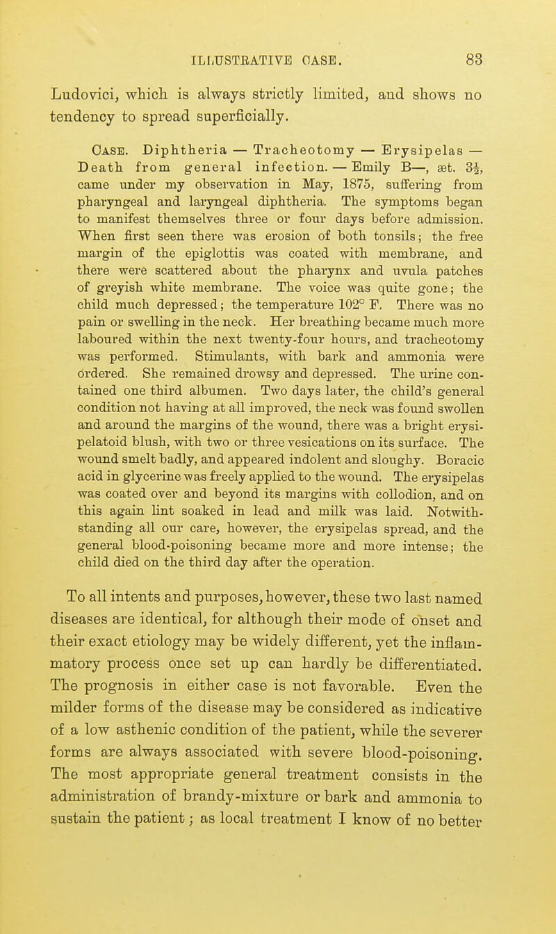 Ludovici, which is always strictly limited, aud shows no tendency to spread superficially. Case. Diphtheria — Tracheotomy — Erysipelas — Death from general infection. — Emily B—, aet. 3|, came under my observation in May, 1875, suffering from pharyngeal and laryngeal diphtheria. The symptoms began to manifest themselves three or four days before admission. When first seen there was erosion of both tonsils; the free margin of the epiglottis was coated with membrane, and there were scattered about the pharynx and uvula patches of greyish white membrane. The voice was quite gone; the child much depressed; the temperature 102° F. There was no pain or swelling in the neck. Her breathing became much more laboured within the next twenty-four hoiirs, and tracheotomy was performed. Stimulants, with bark and ammonia were ordered. She remained drowsy and depressed. The urine con- tained one third albumen. Two days later, the child's general condition not having at all improved, the neck was found swollen and around the margins of the wound, there was a bright erysi- pelatoid blush, with two or three vesications on its surface. The wound smelt badly, and appeared indolent and sloughy. Boracic acid in glycerine was freely applied to the wound. The erysipelas was coated over and beyond its margins with collodion, and on this again lint soaked in lead and milk was laid. Notwith- standing all our care, however, the erysipelas spread, and the general blood-poisoning became more and more intense; the child died on the third day after the operation. To all intents and purposes, however, these two last named diseases are identical, for although, their mode of onset and their exact etiology may be widely different, yet the inflam- matory process once set up can hardly be differentiated. The prognosis in either case is not favorable. Even the milder forms of the disease may be considered as indicative of a low asthenic condition of the patient^ while the severer forms are always associated with severe blood-poisoning. The most appropriate general treatment consists in the administration of brandy-mixture or bark and ammonia to sustain the patient; as local treatment I know of no better