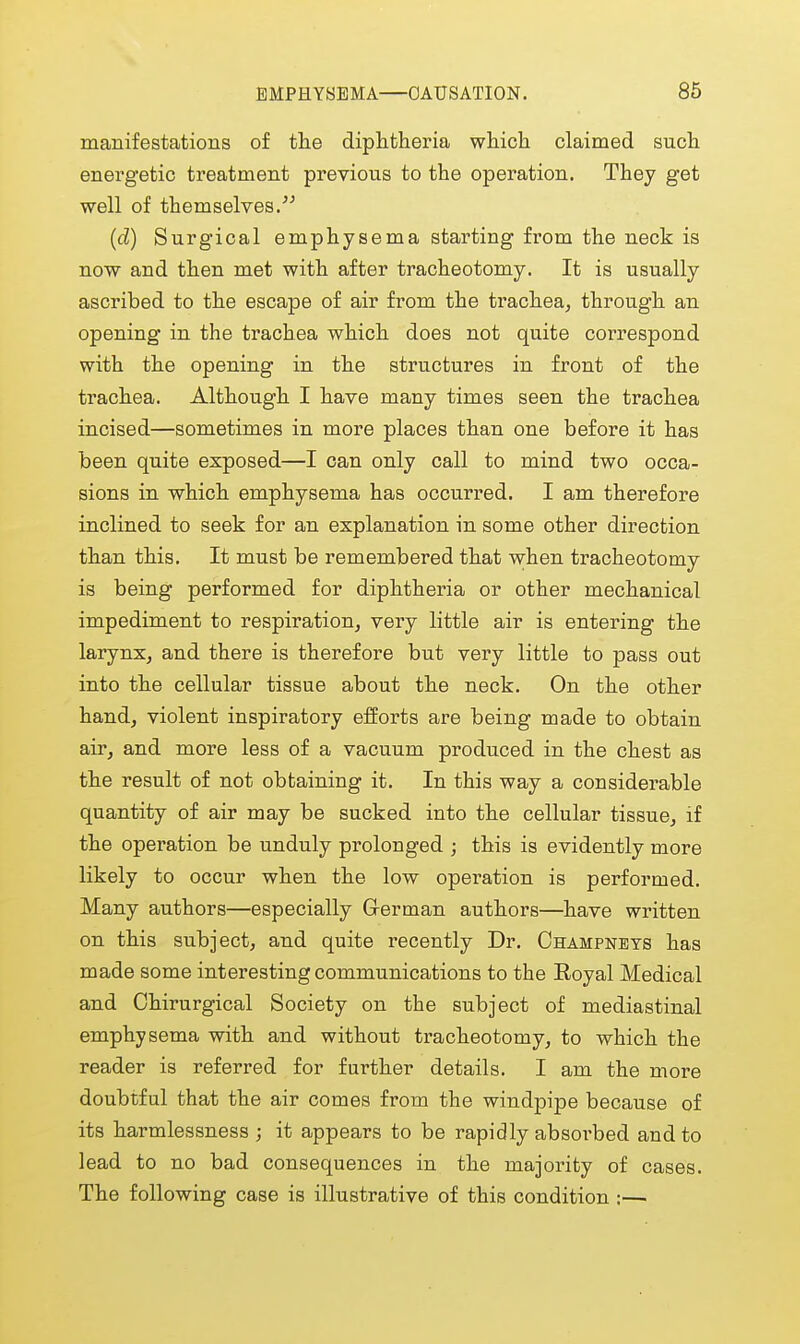 manifestations of the diphtheria which claimed such energetic treatment previous to the operation. They get well of themselves.''' {d) Surgical emphysema starting from the neck is now and then met with after tracheotomy. It is usually ascribed to the escape of air from the trachea, through an opening in the trachea which does not quite correspond with the opening in the structures in front of the trachea. Although I have many times seen the trachea incised—sometimes in more places than one before it has been quite exposed—I can only call to mind two occa- sions in which emphysema has occurred. I am therefore inclined to seek for an explanation in some other direction than this. It must be remembered that when tracheotomy is being performed for diphtheria or other mechanical impediment to respiration, very little air is enteinng the larynx, and there is therefore but very little to pass out into the cellular tissue about the neck. On the other hand, violent inspiratory efforts are being made to obtain air, and more less of a vacuum produced in the chest as the result of not obtaining it. In this way a considerable quantity of air may be sucked into the cellular tissue, if the operation be unduly prolonged ; this is evidently more likely to occur when the low operation is performed. Many authors—especially Grerman authors—have written on this subject, and quite recently Dr. Champneys has made some interesting communications to the Eoyal Medical and Chirurgical Society on the subject of mediastinal emphysema with and without tracheotomy, to which the reader is referred for further details. I am the more doubtful that the air comes from the windpipe because of its harmlessness ; it appears to be rapidly absorbed and to lead to no bad consequences in the majority of cases. The following case is illustrative of this condition :—