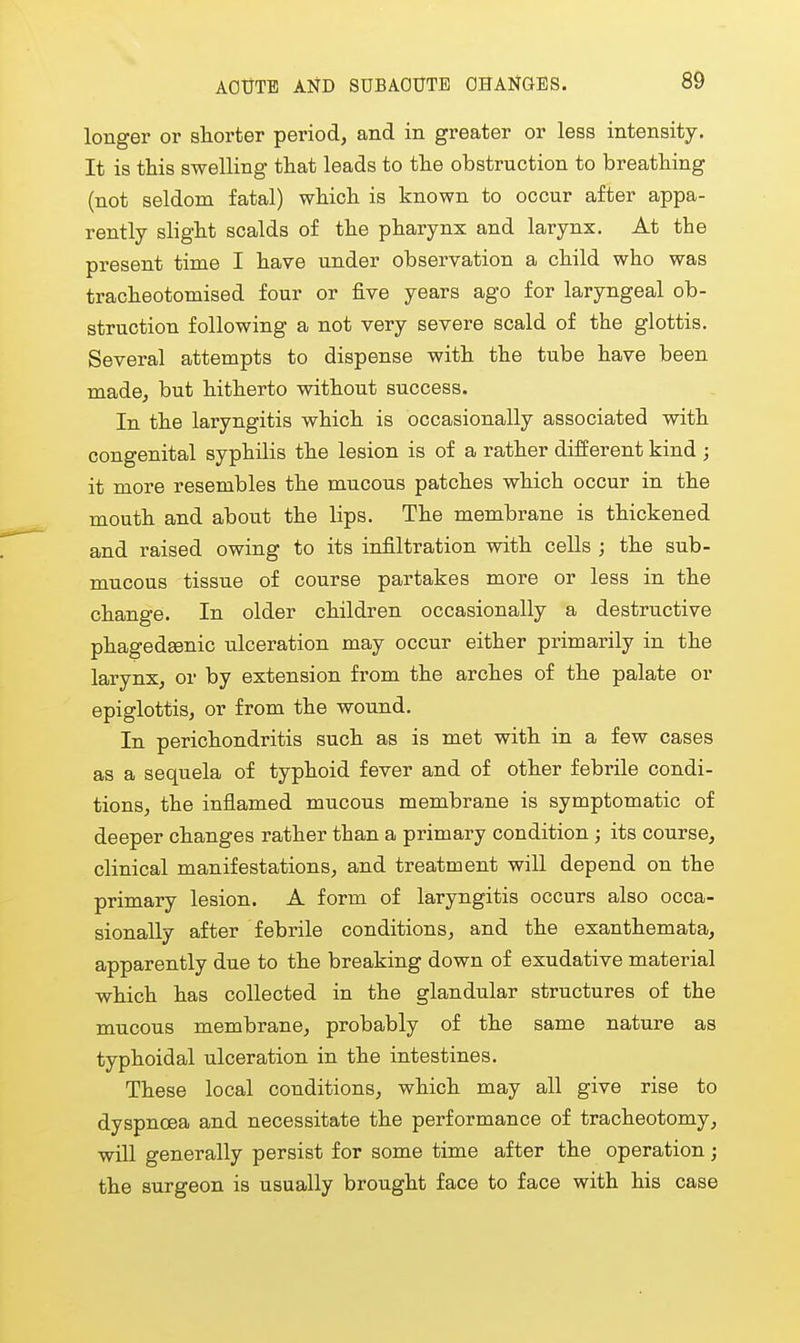 longer or shorter period, and in greater or less intensity. It is this swelling that leads to the obstruction to breathing (not seldom fatal) which is known to occur after appa- rently slight scalds of the pharynx and larynx. At the present time I have under observation a child who was tracheotomised four or five years ago for laryngeal ob- struction following a not very severe scald of the glottis. Several attempts to dispense with the tube have been made, but hitherto without success. In the laryngitis which is occasionally associated with congenital syphilis the lesion is of a rather different kind ; it more resembles the mucous patches which occur in the mouth and about the lips. The membrane is thickened and raised owing to its infiltration with cells ; the sub- mucous tissue of course partakes more or less in the change. In older children occasionally a destructive phagedEenic ulceration may occur either primarily in the larynx, or by extension from the arches of the palate or epiglottis, or from the wound. In perichondritis such as is met with in a few cases as a sequela of typhoid fever and of other febrile condi- tions, the inflamed mucous membrane is symptomatic of deeper changes rather than a primary condition ; its course, clinical manifestations, and treatment will depend on the primary lesion. A form of laryngitis occurs also occa- sionally after febrile conditions, and the exanthemata, apparently due to the breaking down of exudative material which has collected in the glandular structures of the mucous membrane, probably of the same nature as typhoidal ulceration in the intestines. These local conditions, which may all give rise to dyspnoea and necessitate the performance of tracheotomy, will generally persist for some time after the operation; the surgeon is usually brought face to face with his case