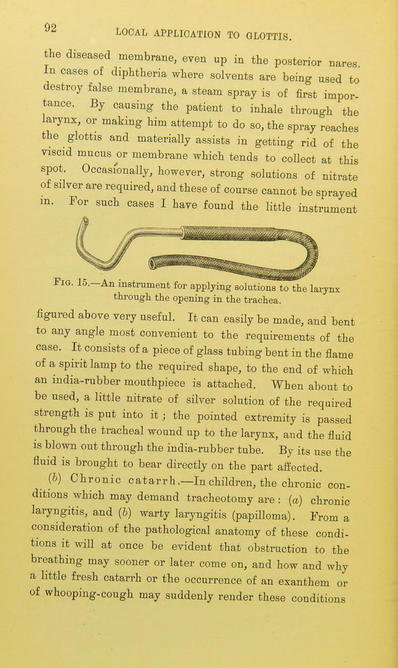 ^ LOCAL APPLICATION TO GLOTTIS. the diseased membrane, even up in the posterior nares In cases of diphtheria where solvents are being used to destroy false membrane, a steam spray is of first impor- tance. By causing the patient to inhale through the larynx, or making him attempt to do so, the spray reaches the glottis and materially assists in getting rid of the viscid mucus or membrane which tends to collect at this spot. Occasionally, however, strong solutions of nitrate of silver are required, and these of course cannot be sprayed m. For such cases I have found the little instrument Fig. 15.—An instrument for applying solutions to the larynx tlu'ougli the opening in the trachea. figured above very useful. It can easily be made, and bent to any angle most convenient to the requirements of the case. It consists of a piece of glass tubing bent in the flame of a spirit lamp to the required shape, to the end of which an india-rubber mouthpiece is attached. When about to be used, a little nitrate of silver solution of the required strength is put into it; the pointed extremity is passed through the tracheal wound up to the larynx, and the fluid is blown out through the india-rubber tube. By its use the fluid is brought to bear directly on the part affected. (6) Chronic catarrh .—In children, the chronic con- ditions which may demand tracheotomy are : (a) chronic laryngitis, and (b) warty laryngitis (papilloma). From a consideration of the pathological anatomy of these condi- tions it will at once be evident that obstruction to the breathing may sooner or later come on, and how and why a little fresh catarrh or the occurrence of an exanthem or of whooping-cough may suddenly render these conditions