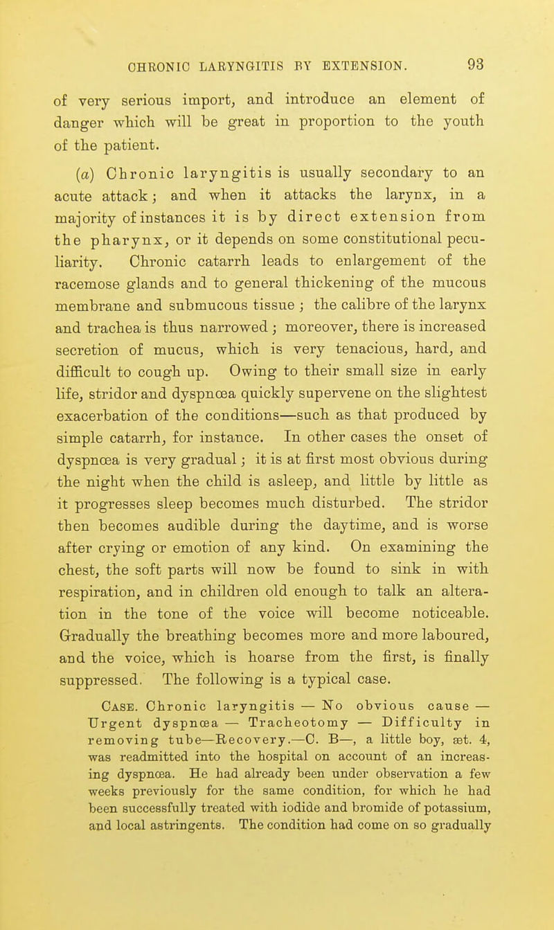 of very serious import, and introduce an element of danger whicli will be great in proportion to tlie youth of the patient. (a) Chronic laryngitis is usually secondary to an acute attack; and when it attacks the larynx, in a majority of instances it is by direct extension from the pharynx, or it depends on some constitutional pecu- liarity. Chronic catarrh leads to enlargement of the racemose glands and to general thickening of the mucous membrane and submucous tissue ; the calibre of the larynx and trachea is thus narrowed ; moreover, there is increased secretion of mucus, which is very tenacious, hard, and difficult to cough up. Owing to their small size in early life, stridor and dyspncBa quickly supervene on the slightest exacerbation of the conditions—such as that produced by simple catarrh, for instance. In other cases the onset of dyspnoea is very gradual j it is at first most obvious during the night when the child is asleep, and little by little as it progresses sleep becomes much disturbed. The stridor then becomes audible during the daytime, and is worse after crying or emotion of any kind. On examining the chest, the soft parts will now be found to sink in with respiration, and in children old enough to talk an altera- tion in the tone of the voice will become noticeable. Gradually the breathing becomes more and more laboured, and the voice, which is hoarse from the first, is finally suppressed. The following is a typical case. Case. Chronic laryngitis — No obvious cause — Urgent dyspnoea — Tracheotomy — Difficulty in removing tube—Recovery.—0. B—, a little boy, ast. 4, was readmitted into the hospital on account of an increas- ing dyspnoea. He had already been under observation a few weeks previously for the same condition, for which he had been successfully treated with iodide and bromide of potassium, and local astringents. The condition had come on so gradually