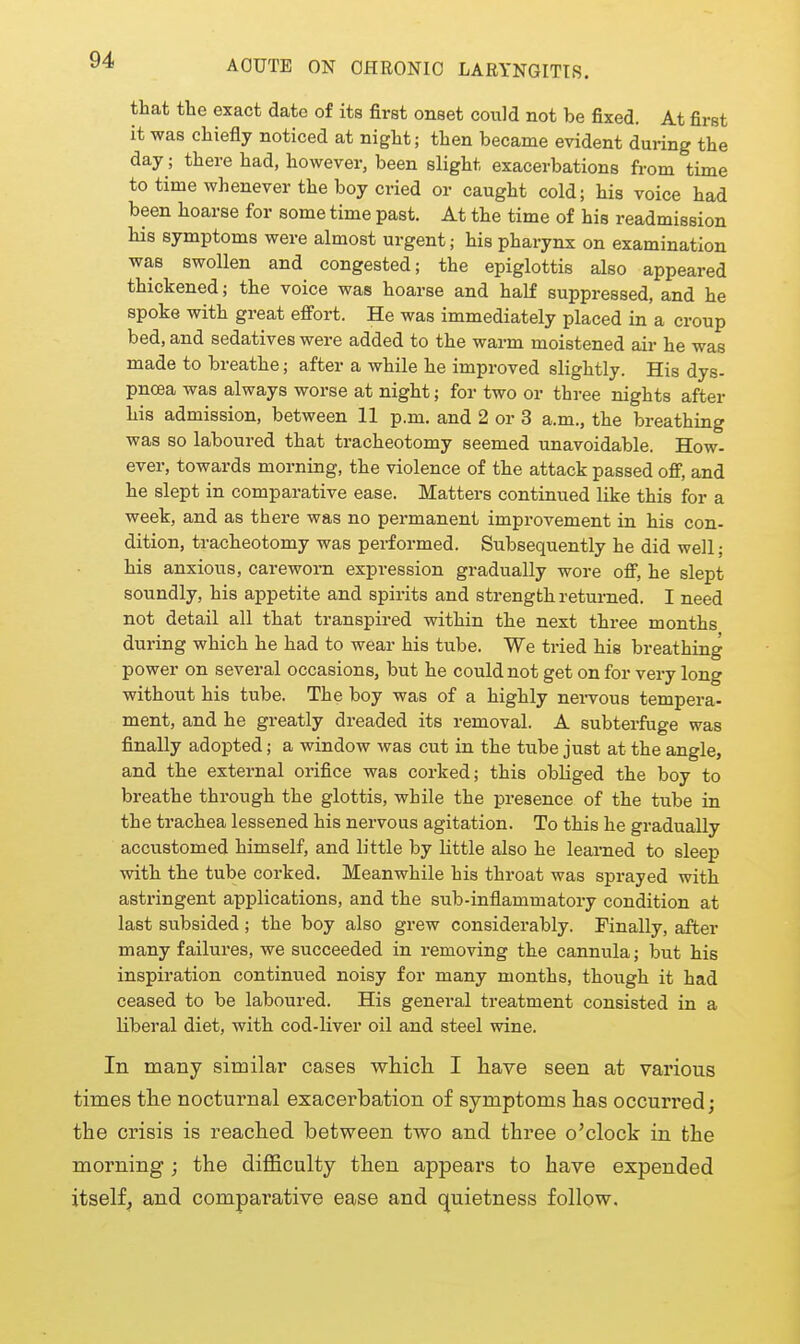 AOUTE ON CHRONIC LARYNGITIS. that the exact date of its first onset could not be fixed. At first it was chiefly noticed at night; then became evident during the day; there had, however, been slight exacerbations from time to time whenever the boy cried or caught cold; his voice had been hoarse for some time past. At the time of his readmission his symptoms were almost urgent; his pharynx on examination was swollen and congested; the epiglottis also appeared thickened; the voice was hoarse and half suppressed, and he spoke with great effort. He was immediately placed in a croup bed, and sedatives were added to the warm moistened air he was made to breathe; after a while he improved slightly. His dys- pncea was always worse at night; for two or three nights after his admission, between 11 p.m. and 2 or 3 a.m., the breathing was so laboured that tracheotomy seemed unavoidable. How- ever, towards morning, the violence of the attack passed off, and he slept in comparative ease. Matters continued like this for a week, and as there was no permanent improvement in his con- dition, tracheotomy was performed. Subsequently he did well; his anxious, careworn expression gradually wore off, he slept soundly, his appetite and spirits and strength returned. I need not detail all that transpired within the next three months during which he had to wear his tube. We tried his breathing power on several occasions, but he could not get on for very long without his tube. The boy was of a highly nei-vous tempera- ment, and he greatly dreaded its removal. A subterfuge was finally adopted; a window was cut in the tube just at the angle, and the external orifice was corked; this obliged the boy to breathe through the glottis, while the presence of the tube in the trachea lessened his nervous agitation. To this he gradually accustomed himself, and little by little also he learned to sleep with the tube corked. Meanwhile his throat was sprayed with astringent applications, and the sub-inflammatory condition at last subsided; the boy also grew considerably. Finally, after many failures, we succeeded in removing the cannula; but his inspiration continued noisy for many months, though it had ceased to be laboured. His general treatment consisted in a liberal diet, with cod-liver oil and steel wine. In many similar cases which I have seen at various times the nocturnal exacerbation of symptoms has occurred; the crisis is reached between two and three o'clock in the morning ; the difficulty then appears to have expended itself^ and comparative ease and quietness follow.