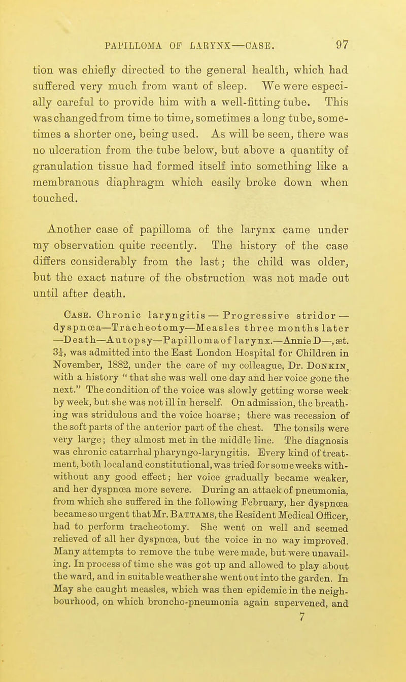 tion was chiefly directed to the general health, which had suffered very much from want of sleep. We were especi- ally careful to provide him with a well-fitting tube. This was changed from time to time, sometimes a long tube, some- times a shorter one, being used. As will be seen, there was no ulceration from the tube below, but above a quantity of granulation tissue had formed itself into something like a membranous diaphi-agm which easily broke down when touched. Another case of papilloma of the larynx came under my observation quite recently. The history of the case differs considerably from the last; the child was older, but the exact nature of the obstruction was not made out until after death. Case. Olironic laryngitis — Progressive stridor — dyspnoea—Tracheotomy—Measles three months later —Death—Autopsy—Papilloma of larynx.—AnnieD—,set. 3i, was admitted into the East London Hospital for Children in November, 1882, under the care of my colleague. Dr. Donkin^ with a history  that she was well one day and her voice gone the next. The condition of the voice was slowly getting worse week by weet, but she was not ill in herself. On admission, the breath- ing was stridulous and the voice hoarse; there was recession of the soft parts of the anterior part of the chest. The tonsils were very large; they almost met in the middle line. The diagnosis was chronic catarrhal pharyngo-laryngitis. Every kind of treat- ment, both localand constitutional,was tried for someweeks with- without any good effect; her voice gradually became weaker, and her dyspncea more severe. During an attack of pneumonia, from which she suffered in the following February, her dyspnoea became so urgent that Mr. B attams, the Resident Medical Officer, had to pei-form tracheotomy. She went on well and seemed relieved of all her dyspnoea, but the voice in no way improved. Many attempts to remove the tube were made, but were unavail- ing. In process of time she was got up and allowed to play about the ward, and in suitable weather she went out into the garden. In May she caught measles, which was then epidemic in the neigh- bourhood, on which broncho-pneumonia again supervened, and 7