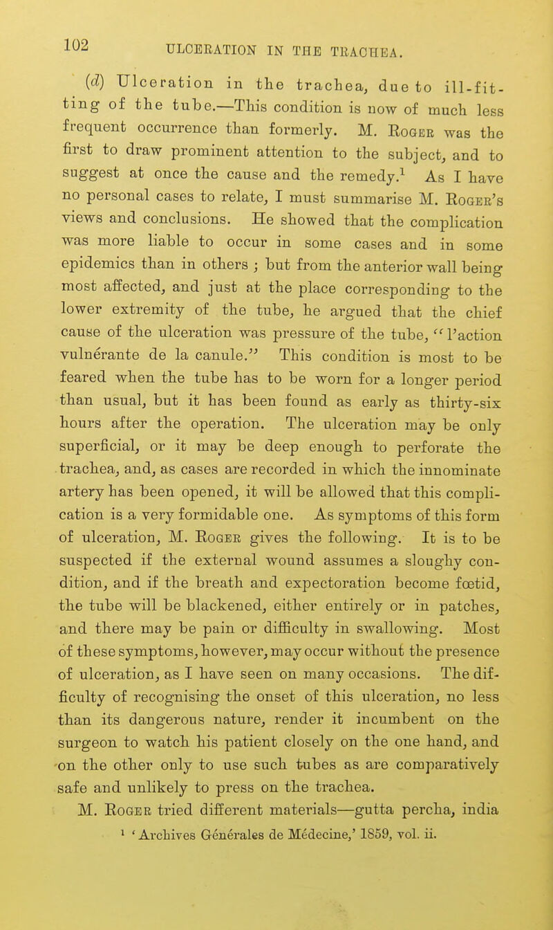 iUZ ULCERATION IN THE TEACHEA. (d) Ulceration in the trachea, due to ill-fit- ting of the tube.—This condition is now of much less frequent occurrence than formerly. M. Eoger was the first to draw prominent attention to the subject, and to suggest at once the cause and the remedy.^ As I have no personal cases to relate, I must summarise M. Rqgbe's views and conclusions. He showed that the complication was more liable to occur in some cases and in some epidemics than in others ; but from the anterior wall being most affected, and just at the place corresponding to the lower extremity of the tube, he argued that the chief cause of the ulceration was pressure of the tube,  Taction vulnerante de la canule. This condition is most to be feared when the tube has to be worn for a longer period than usual, but it has been found as early as thirty-six hours after the operation. The ulcei-ation may be only superficial, or it may be deep enough to perforate the trachea, and, as cases are recorded in which the innominate artery has been opened, it will be allowed that this compli- cation is a very formidable one. As symptoms of this form of ulceration, M. Eggeb gives the following. It is to be suspected if the external wound assumes a sloughy con- dition, and if the breath and expectoration become foetid, the tube will be blackened, either entirely or in patches, and there may be pain or difficulty in swallowing. Most of these symptoms, however, may occur without the presence of ulceration, as I have seen on many occasions. The dif- ficulty of recognising the onset of this ulceration, no less than its dangerous nature, render it incumbent on the surgeon to watch his patient closely on the one hand, and 'On the other only to use such tubes as are comparatively safe and unlikely to press on the trachea. M. EoGBB tried different materials—gutta percha, india ' ' Archives Generales de Medecine/ 1859, vol. ii.