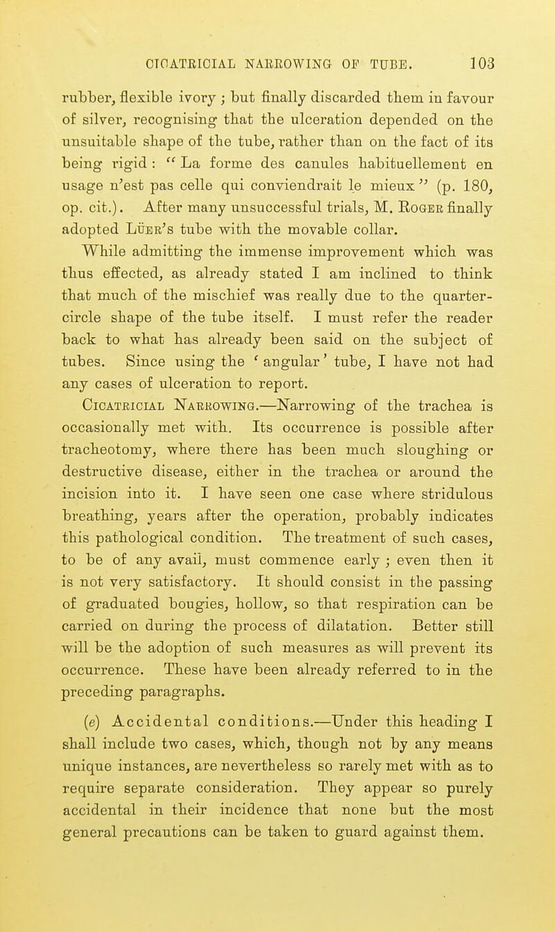 rubber, flexible ivory ; but finally discarded tliem in favour of silver, recognising tbat tbe ulceration depended on the unsuitable shape of the tube, rather than on the fact of its being rigid :  La forme des canules habituellement en usage n'est pas celle qui conviendrait le mieux (p. 180, op. cit.). After many unsuccessful trials, M. Roger finally adopted Ltjer^s tube with the movable collar. While admitting the immense improvement which was thus effected, as already stated I am inclined to think that much of the mischief was really due to the quarter- circle shape of the tube itself. I must refer the reader back to what has already been said on the subject of tubes. Since using the ' angular' tube, I have not had any cases of ulceration to report, CiCATEiciAL NARKOwiNa.—Narrowing of the trachea is occasionally met with. Its occurrence is possible after tracheotomy, where there has been much sloughing or destructive disease, either in the trachea or around the incision into it. I have seen one case where stridulous breathing, years after the operation, probably indicates this pathological condition. The treatment of such cases, to be of any avail, must commence early ; even then it is not very satisfactory. It should consist in the passing of graduated bougies, hollow, so that respiration can be carried on during the process of dilatation. Better still will be the adoption of such measures as will prevent its occurrence. These have been already referred to in the preceding paragraphs. (e) Accidental conditions.—Under this heading I shall include two cases, which, though not by any means unique instances, are nevertheless so rarely met with as to require separate consideration. They appear so purely accidental in their incidence that none but the most general precautions can be taken to guard against them.