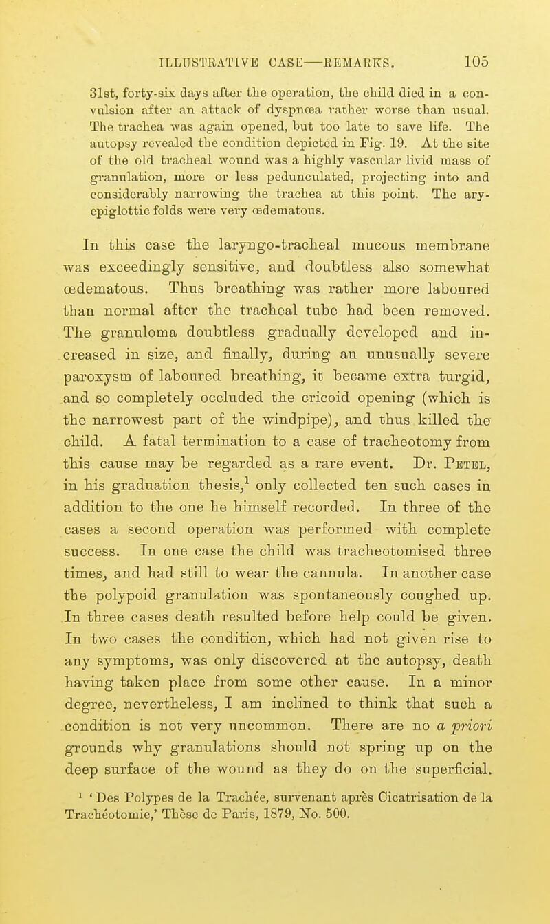 31st, forty-six days after tlie operation, the child died in a oon- viilsion after an attack of dyspnoea rather worse than usual. The trachea was again opened, but too late to save life. The autopsy revealed the condition depicted in Fig. 19. At the site of the old tracheal wound was a highly vascular livid mass of granulation, more or less pedunculated, projecting into and considerably narrowing the trachea at this point. The ary- epiglottic folds were very oedematous. In this case tlie laryngo-traclieal mucous membrane was exceedingly sensitive, and doubtless also somewhat cedematous. Thus breathing was rather more laboured than normal after the tracheal tube had been removed. The granuloma doubtless gradually developed and in- creased in size, and finally, during an unusually severe paroxysm of laboured breathing, it became extra turgid, and so completely occluded the cricoid opening (which is the narrowest part of the windpipe), and thus killed the child. A fatal termination to a case of tracheotomy from this cause may be regarded as a rare event. Dr. Petel, in his graduation thesis,^ only collected ten such cases in addition to the one he himself recorded. In three of the cases a second operation was performed with complete success. In one case the child was tracheotomised three times, and had still to wear the cannula. In another case the polypoid granulntion was spontaneously coughed up. In three cases death resulted before help could be given. In two cases the condition, which had not given rise to any symptoms, was only discovered at the autopsy, death having taken place from some other cause. In a minor degree, nevertheless, I am inclined to think that such a condition is not very uncommon. There are no a priori grounds why granulations should not spring up on the deep surface of the wound as they do on the superficial. ' ' Des Polypes de la Trach^e, survenant apres Cicatrisation de la Tracheotomie,' These de Paris, 1879, No. 500.