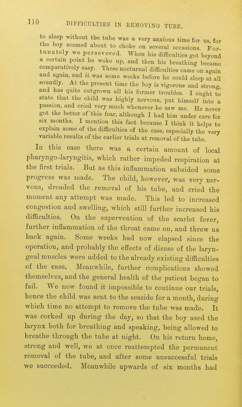 to sleep without the tube was a very anxious time for us for the boy seemed about to choke on several occasions For tunately we persevered. When his difficulties got beyond a certain pomt he woke up, and then his breathing became comparatively easy. These nocturnal difficulties came on again and again, and it was some weeks before he could sleep at aU soundly. At the present time the boy is vigorous and strong and has quite outgrown all his former troubles. I ought to state that the child was highly nervous, put himself into a passion, and cried very much whenever he saw me. He never got the better of this fear, although I had him under care for SIX months. I mention this fact because I think it helps to explain some of the difficulties of the case, especially the very variable results of the earlier trials at removal of the tube. In this case there was a certain amount of local ptaryngo-Iaryngitis, whicli rather impeded respiration at the first trials. Bat as this inflammation subsided some progress was made. The child, however, was very ner- vous, dreaded the removal of his tube, and cried the moment any attempt was made. This led to increased congestion and swelling, which still further increased his difficulties. On the supervention of the scarlet fever, further inflammation of the throat came on, and threw us back again. Some weeks had now elapsed since the operation, and probably the effects of disuse of the laryn- geal muscles were added to the already existing difficulties of the case. Meanwhile, further complications showed themselves, and the general health of the patient began to fail. We now found it impossible to continue our trials, hence the child was sent to the seaside for a month, during which time no attempt to remove the tube was made. It was corked up during the day, so that the boy used the larynx both for breathing and speaking, being allowed to breathe through the tube at night. On his return home, strong and well, we at once reattempted the permanent removal of the tube, and after some unsuccessful trials we succeeded. Meanwhile upwards of six months had