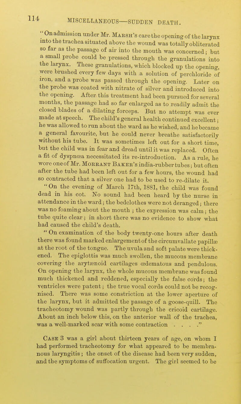  On admission under Mr. Marsh's care the opening of the larynx into the trachea situated above the wound was totally obliterated so far as the passage of air into the mouth was concerned; but a small probe could be pressed through the granulations into the larynx. These granulations, which blocked up the opening, were brushed every few days with a solution of perchloride of iron, and a probe was passed through the opening. Later on the probe was coated with nitrate of silver and introduced into the opening. After this treatment had been pursued for several months, the passage had so far enlarged as to readily admit the closed blades of a dilating forceps. But no attempt was ever made at speech. The child's general health continued excellent; he was allowed to run about the ward as he wished, and he became a general favourite, but he could never breathe satisfactorily without his tube. It was sometimes left out for a short time, but the child was in fear and dread until it was replaced. Often a fit of dyspnoea necessitated its re-introduction. As a rule, he wore one of Mr. Moeeant Baker's india-rubber tubes; but often after the tube had been left out for a few hours, the wound had so contracted that a silver one had to be used to re-dilate it.  On the evening of March 17th, 1881, the child was found dead in his cot. No sound had been heard by the nurse in attendance in the ward; the bedclothes were not deranged; there was no foaming about the mouth ; the expression was calm; the tube quite clear ; in short there was no evidence to show what had caused the child's death.  On examination of the body twenty-one hours after death there was found marked enlargement of the circumvallate papiUse at the root of the tongue. The uvula and soft palate were thick- ened. The epiglottis was much swollen, the mucous membrane covering the arytsenoid cartilages cedematous and pendulous. On opening the larynx, the whole mucous membrane was found much thickened and reddened, especially the false cords; the ventricles were patent; the true vocal cords could not be recog- nised. There was some constriction at the lower aperture of the larynx, but it admitted the passage of a goose-quill. The tracheotomy wound was partly through the cricoid cartilage. About an inch below this, on the anterior wall of the trachea, was a well-marked scar with some contraction . . . . Case 3 was a girl about thirteen years of age, on whom I had performed tracheotomy for what appeared to be membra- nous laryngitis ; the onset of the disease had been very sudden, and the symptoms of suffocation urgent. The girl seemed to be