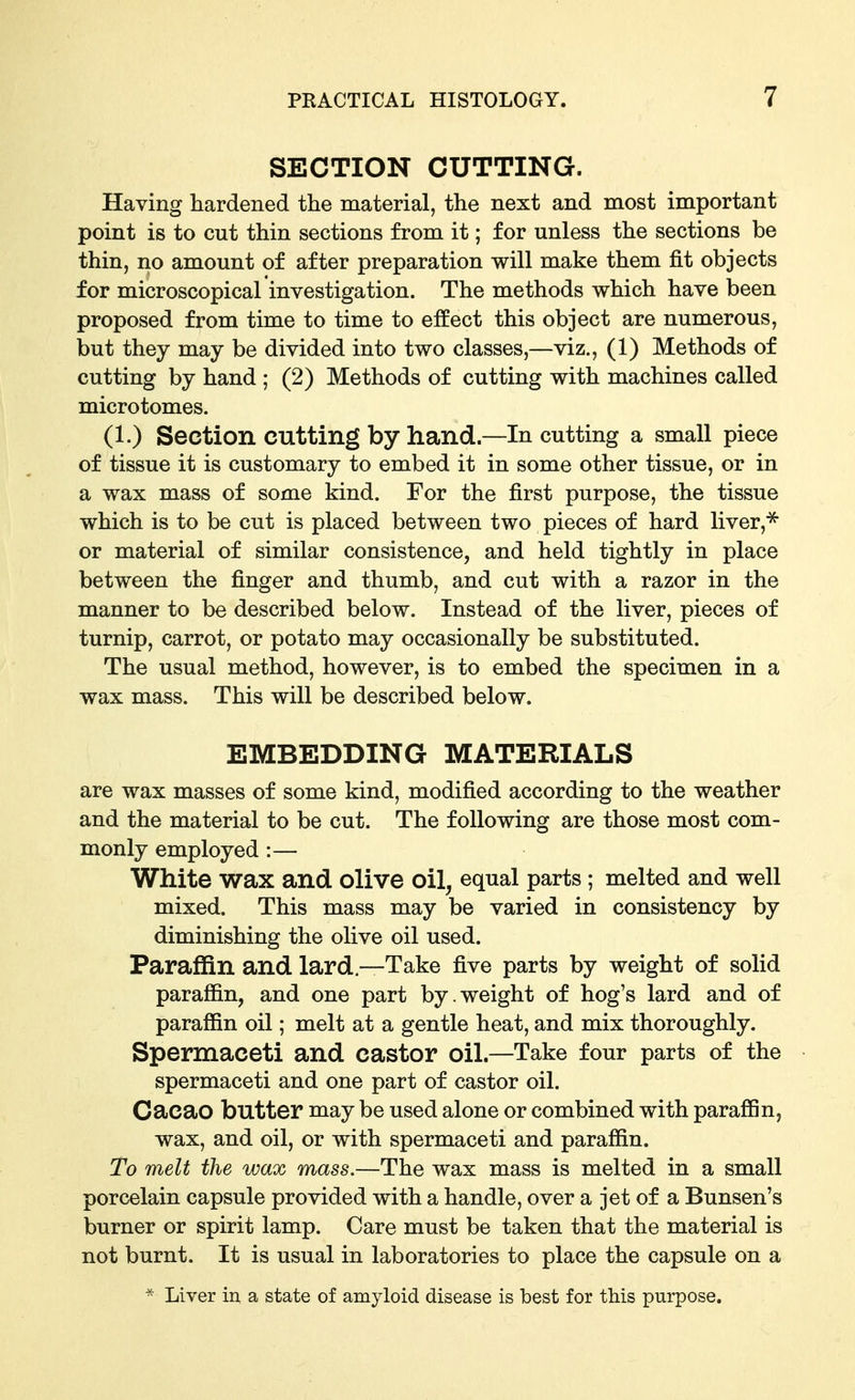 SECTION CUTTING. Having hardened the material, the next and most important point is to cut thin sections from it; for unless the sections be thin, no amount of after preparation will make them fit objects for microscopical investigation. The methods which have been proposed from time to time to effect this object are numerous, but they may be divided into two classes,—viz., (1) Methods of cutting by hand ; (2) Methods of cutting with machines called microtomes. (1.) Section cutting by hand—In cutting a small piece of tissue it is customary to embed it in some other tissue, or in a wax mass of some kind. For the first purpose, the tissue which is to be cut is placed between two pieces of hard liver,^ or material of similar consistence, and held tightly in place between the finger and thumb, and cut with a razor in the manner to be described below. Instead of the liver, pieces of turnip, carrot, or potato may occasionally be substituted. The usual method, however, is to embed the specimen in a wax mass. This will be described below. EMBEDDING MATERIALS are wax masses of some kind, modified according to the weather and the material to be cut. The following are those most com- monly employed :— White wax and olive oil^ equal parts ; melted and well mixed. This mass may be varied in consistency by diminishing the olive oil used. Paraffin and lard.—Take five parts by weight of solid paraffin, and one part by.weight of hog's lard and of paraffin oil; melt at a gentle heat, and mix thoroughly. Spermaceti and castor oil.—Take four parts of the spermaceti and one part of castor oil. Cacao butter may be used alone or combined with paraffin, wax, and oil, or with spermaceti and paraffin. To melt the wax mass.—The wax mass is melted in a small porcelain capsule provided with a handle, over a jet of a Bunsen's burner or spirit lamp. Care must be taken that the material is not burnt. It is usual in laboratories to place the capsule on a  Liver in a state of amyloid disease is best for this purpose.