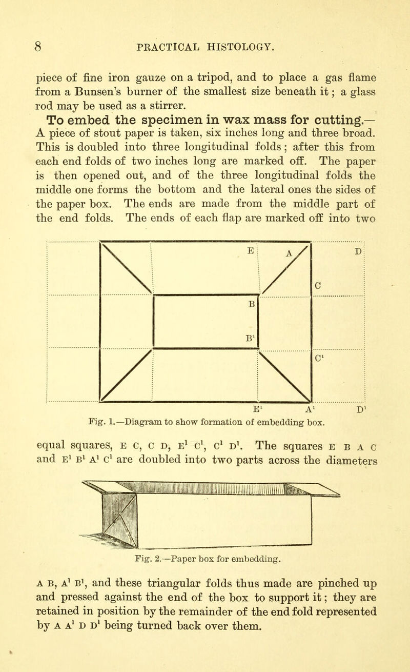 piece of fine iron gauze on a tripod, and to place a gas flame from a Bunsen's burner of the smallest size beneath it; a glass rod may be used as a stirrer. To embed the specimen in wax mass for cutting — A piece of stout paper is taken, six inches long and three broad. This is doubled into three longitudinal folds; after this from each end folds of two inches long are marked off. The paper is then opened out, and of the three longitudinal folds the middle one forms the bottom and the lateral ones the sides of the paper box. The ends are made from the middle part of the end folds. The ends of each flap are marked off into two \ C j B B^ / \ Fig. 1.—Diagram to show formation of embedding box. equal squares, e c, c D, E^ c', d\ The squares e b a c and e^ a' are doubled into two parts across the diameters Fig. 2.—Paper box for embedding. A B, A^ B\ and these triangular folds thus made are pinched up and pressed against the end of the box to support it; they are retained in position by the remainder of the end fold represented by A A^ D D* being turned back over them.