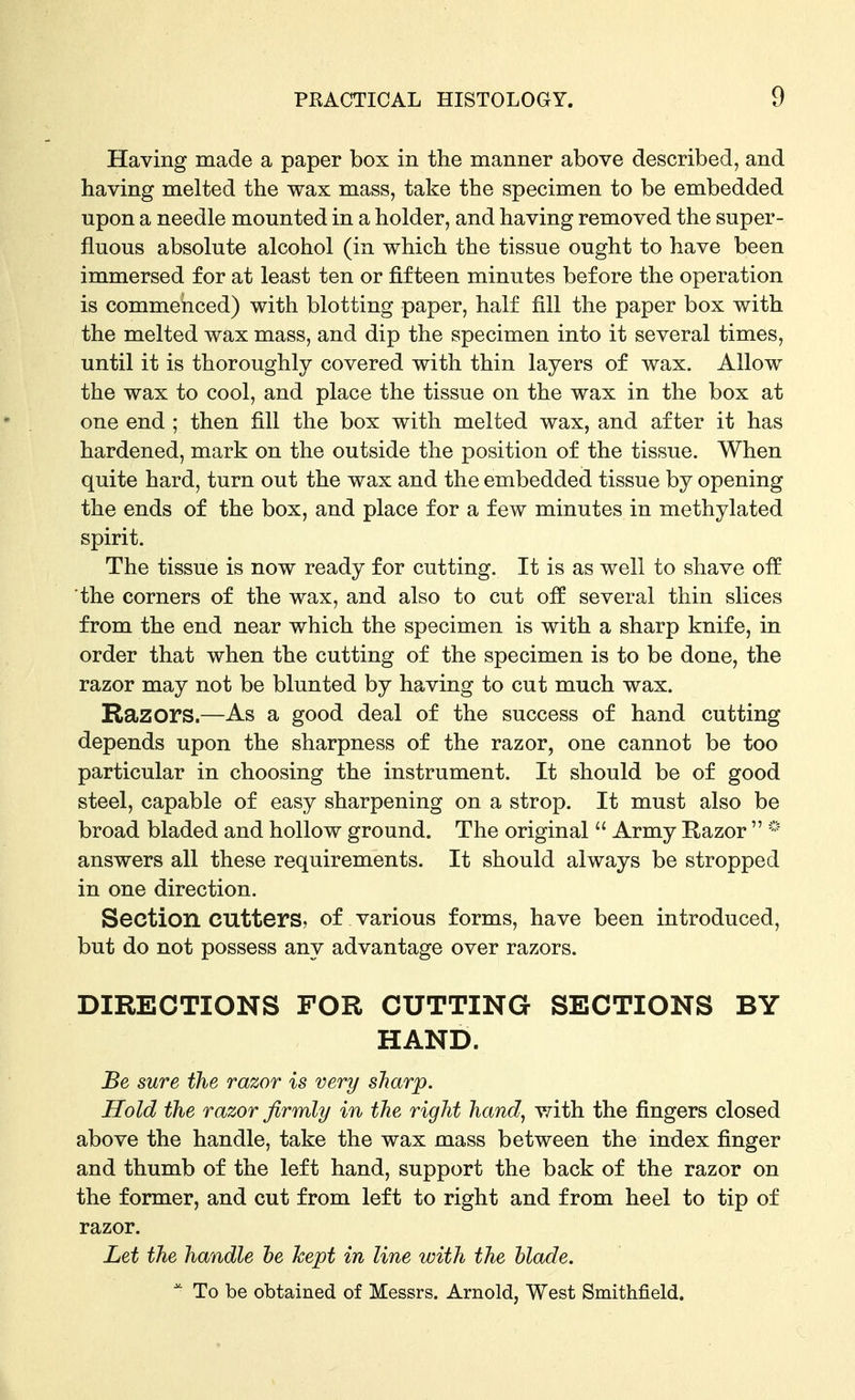 Having made a paper box in the manner above described, and having melted the wax mass, take the specimen to be embedded upon a needle mounted in a holder, and having removed the super- fluous absolute alcohol (in which the tissue ought to have been immersed for at least ten or fifteen minutes before the operation is commenced) with blotting paper, half fill the paper box with the melted wax mass, and dip the specimen into it several times, until it is thoroughly covered with thin layers of wax. Allow the wax to cool, and place the tissue on the wax in the box at one end ; then fill the box with melted wax, and after it has hardened, mark on the outside the position of the tissue. When quite hard, turn out the wax and the embedded tissue by opening the ends of the box, and place for a few minutes in methylated spirit. The tissue is now ready for cutting. It is as well to shave off the corners of the wax, and also to cut off several thin slices from the end near which the specimen is with a sharp knife, in order that when the cutting of the specimen is to be done, the razor may not be blunted by having to cut much wax. Razors.—As a good deal of the success of hand cutting depends upon the sharpness of the razor, one cannot be too particular in choosing the instrument. It should be of good steel, capable of easy sharpening on a strop. It must also be broad bladed and hollow ground. The original  Army Razor  answers all these requirements. It should always be stropped in one direction. Section cutters, of various forms, have been introduced, but do not possess any advantage over razors. DIRECTIONS FOR CUTTING SECTIONS BY HAND. Be sure the razor is very sharp. Hold the razor firmly in the right hand, v/ith the fingers closed above the handle, take the wax mass between the index finger and thumb of the left hand, support the back of the razor on the former, and cut from left to right and from heel to tip of razor. Let the handle he kept in line with the blade.  To be obtained of Messrs. Arnold, West Smithfield.