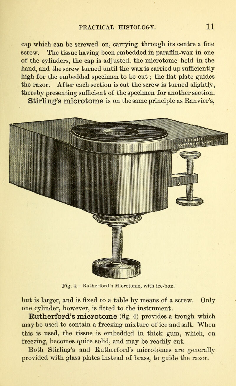 cap which can be screwed on, carrying through its centre a fine screw. The tissue having been embedded in paraffin-wax in one of the cyhnders, the cap is adjusted, the microtome held in the hand, and the screw turned until the wax is carried up sufficiently high for the embedded specimen to be cut; the flat plate guides the razor. After each section is cut the screw is turned slightly, thereby presenting sufficient of the specimen for another section. Stirling's microtome is on the same principle as Ranvier's, Fig. 4.—Rutherford's Microtome, with ice-box. but is larger, and is fixed to a table by means of a screw. Only one cylinder, however, is fitted to the instrument. Rutherford's microtome (fig. 4) provides a trough which may be used to contain a freezing mixture of ice and salt. When this is used, the tissue is embedded in thick gum, which, on freezing, becomes quite solid, and may be readily cut. Both Stirling's and Rutherford's microtomes are generally provided with glass plates instead of brass, to guide the razor.