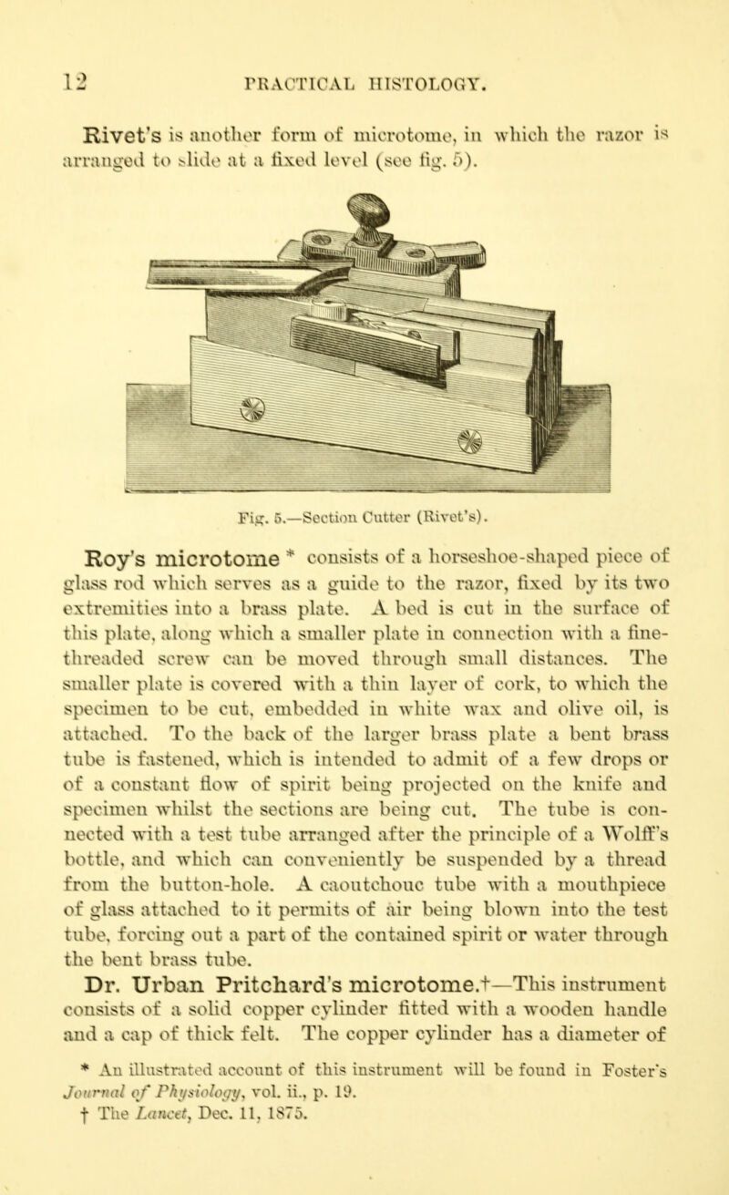 Rivet's is jiiiotliou i'orui of niiorotoiuo, in whioli the razor i« arranged to ^lide at a lixod lovol (soo tig. T)). Fi.i::. -t^o^'Uou Cutter (Rivot'is). Roy's microtome * consists of a horseshoe-shaped piece of glass rod wliicli serves as a guide to the razor, fixed by its two extremities into a brass plate. A bed is cut in the surface of tins plate, along which a smaller plate in connection with a fine- threaded screw can be moved through small distances. The smaller plate is covered with a thin layer of cork, to which the specimen to be cut, embedded in wliite wax and olive oil, is attached. To the back of the larger brass plate a bent brass tube is fastened, which is intended to admit of a few drops or of a constant flow of spirit being projected on tlie knife aud specimen whilst the sections are being cut. The tube is con- nected with a test tube arranged after the principle of a Wolff's bottle, and which can conveniently be suspended by a thread from the button-hole. A caoutchouc tube with a mouthpiece of glass attached to it permits of air being blown into the test tube, forcing out a part of the contained spirit or water through the bent brass tube. Dr. Urban Pritchard's microtome.t—This instrument consists of a solid copper cylinder fitted with a wooden handle and a cap of thick felt. The copper cylinder has a diameter of * Au iUustratod account of this iustriimeiit will be found in Foster's Jonrrinl of Phijitiology, vol. ii., p. 19. t The Lancet, Dec. 11, 1S75.