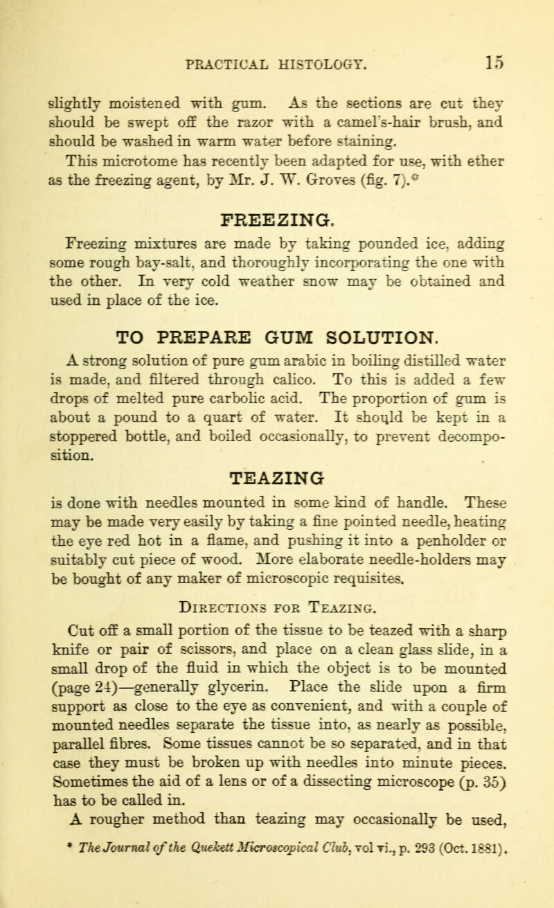 slightly moistened with gum. As the sections are cut they should be swept off the razor with a camehs-hair brush, and should be washed in warm water before staining. This micTOtome has recently been adapted for use. with ether as the freezing agent, by Mr. J. TV. Groves (fig. 7^.^^ FREEZING. Freezing mixtures are made by taking pounded ice. adding some rough bay-salt, and thoroughly incorporating the one with the other. In very cold weather snow may be obtained and used in plac-e of the ice. TO PREPARE GUM SOLUTION. A strong solution of pure gum arabic in boiling rlisiiUed water is made, and filtered through calico. To this is added a few drops of melted pure carbolic acid. The proportion of gum is about a pound to a quart of water. It should be kept in a stoppered bottle, and boiled occasionally, to prevent decompo- sition. TEAZING is done with needles mounted in some kind of handle. These may be made very easily by taking a fine pointed nee'ile, heating the eye red hot in a flame, and pushing it into a penholder or suitably cut piece of wood. More elaborate needle-holders may be bought of any maker of microscopic requisites. Directions foe Teazing-. Cut off a small portion of the tissue to be teazed with a sharp knife or pair of scissors, and place on a clean glass shde^ in a small drop of the fl.uid in which the object is to be mounted (page 24)—generally glycerin. Place the slide upon a firm support as close to the eye as convenient, and with a couple of mounted needles separate the tissue into, as nearly as possible, parallel fibres. Some tissues cannot be so separated, and in that case they must be broken up with needles into minute pieces. Sometimes the aid of a lens or of a dissecting microscope (p. 35) has to be called in. A rougher method than teazing may occasionally be used, * The Journal cftht Quehttt Microicopical Cliib. vcIt:.. p. 293 ( Oct. ISSl^