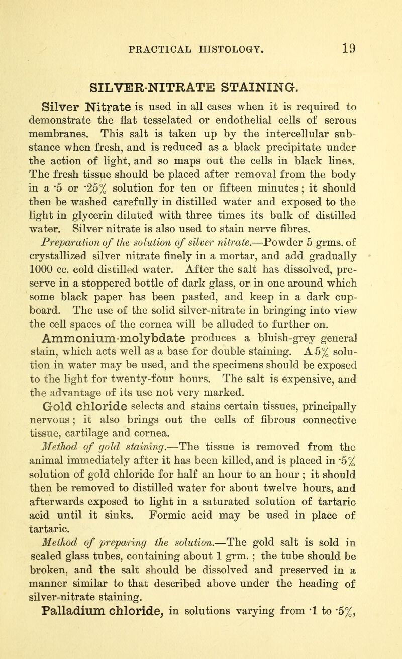 SILVER-NITRATE STAINING. Silver Nitrate is used in all cases when it is required to demonstrate the flat tesselated or endothelial cells of serous membranes. This salt is taken up by the intercellular sub- stance when fresh, and is reduced as a black precipitate under the action of light, and so maps out the cells in black lines. The fresh tissue should be placed after removal from the body in a '5 or '25% solution for ten or fifteen minutes; it should then be washed carefully in distilled water and exposed to the light in glycerin diluted with three times its bulk of distilled water. Silver nitrate is also used to stain nerve fibres. Preparation of the solution of silver nitrate.—Powder 5 grms. of crystallized silver nitrate finely in a mortar, and add gradually 1000 cc. cold distilled water. After the salt has dissolved, pre- serve in a stoppered bottle of dark glass, or in one around which some black paper has been pasted, and keep in a dark cup- board. The use of the solid silver-nitrate in bringing into view the cell spaces of the cornea will be alluded to further on. Ammonilim-molybdate produces a bluish-grey general stain, which acts well as a base for double staining. A 5% solu- tion in water may be used, and the specimens should be exposed to the light for twenty-four hours. The salt is expensive, and the advantage of its use not very marked. Gold cllloride selects and stains certain tissues, principally nervous; it also brings out the cells of fibrous connective tissue, cartilage and cornea. Method of gold staining.—The tissue is removed from the animal immediately after it has been killed, and is placed in -5% solution of gold chloride for half an hour to an hour ; it should then be removed to distilled water for about twelve hours, and afterwards exposed to light in a saturated solution of tartaric acid until it sinks. Formic acid may be used in place of tartaric. Method of preparing the solution.—The gold salt is sold in sealed glass tubes, containing about 1 grm. ; the tube should be broken, and the salt should be dissolved and preserved in a manner similar to that described above under the heading of silver-nitrate staining. Palladium chloride^ in solutions varying from '1 to '5%,