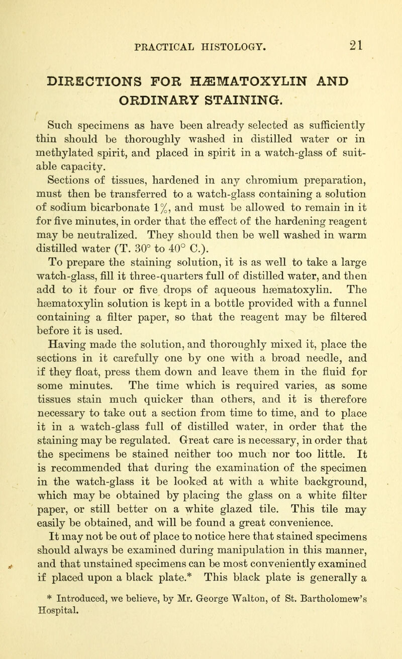 DIRECTIONS FOR HEMATOXYLIN AND ORDINARY STAINING. Such specimens as have been already selected as sufficiently thin should be thoroughly washed in distilled water or in methylated spirit, and placed in spirit in a watch-glass of suit- able capacity. Sections of tissues, hardened in any chromium preparation, must then be transferred to a watch-glass containing a solution of sodium bicarbonate 1%, and must be allowed to remain in it for five minutes, in order that the effect of the hardening reagent may be neutralized. They should then be well washed in warm distilled water (T. 30° to 40° C). To prepare the staining solution, it is as well to take a large watch-glass, fill it three-quarters full of distilled water, and then add to it four or five drops of aqueous hsematoxylin. The hsematoxylin solution is kept in a bottle provided with a funnel containing a filter paper, so that the reagent may be filtered before it is used. Having made the solution, and thoroughly mixed it, place the sections in it carefully one by one with a broad needle, and if they float, press them down and leave them in the fluid for some minutes. The time which is required varies, as some tissues stain much quicker than others, and it is therefore necessary to take out a section from time to time, and to place it in a watch-glass full of distilled water, in order that the staining may be regulated. Great care is necessary, in order that the specimens be stained neither too much nor too little. It is recommended that during the examination of the specimen in the watch-glass it be looked at with a white background, which may be obtained by placing the glass on a white filter paper, or still better on a white glazed tile. This tile may easily be obtained, and will be found a great convenience. It may not be out of place to notice here that stained specimens should always be examined during manipulation in this manner, and that unstained specimens can be most conveniently examined if placed upon a black plate.* This black plate is generally a * Introduced, we believe, by Mr. G-eorge Walton, of St. Bartholomew's Hospital.