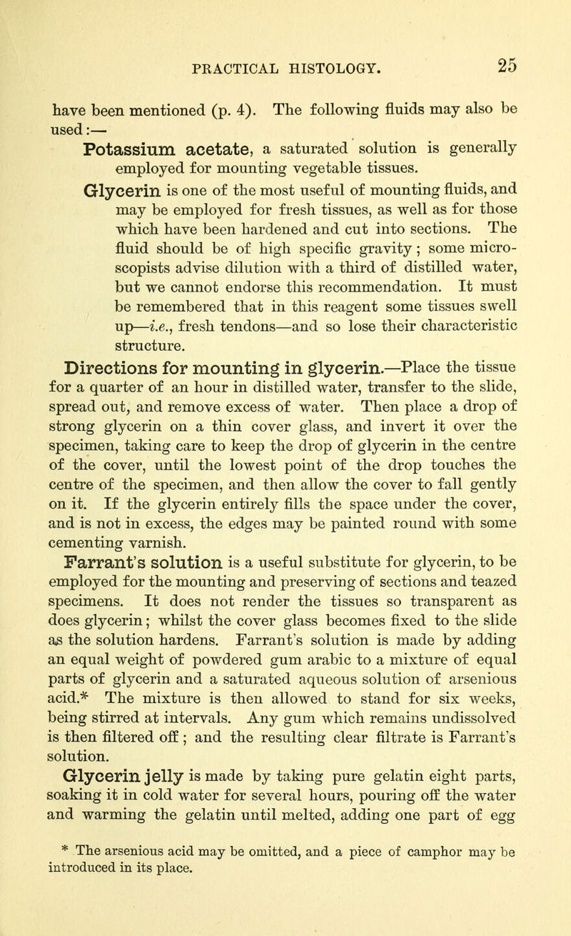 have been mentioned (p. 4). The following fluids may also be used:— Potassium acetate, a saturated solution is generally employed for mounting vegetable tissues. Glycerin is one of the most useful of mounting fluids, and may be employed for fresh tissues, as well as for those which have been hardened and cut into sections. The fluid should be of high specific gravity; some micro- scopists advise dilution with a third of distilled water, but we cannot endorse this recommendation. It must be remembered that in this reagent some tissues swell up—fresh tendons—and so lose their characteristic structure. Directions for mounting in glycerin.—Place the tissue for a quarter of an hour in distilled water, transfer to the slide, spread out, and remove excess of water. Then place a drop of strong glycerin on a thin cover glass, and invert it over the specimen, taking care to keep the drop of glycerin in the centre of the cover, until the lowest point of the drop touches the centre of the specimen, and then allow the cover to fall gently on it. If the glycerin entirely fills the space under the cover, and is not in excess, the edges may be painted round with some cementing varnish. Farrant's solution is a useful substitute for glycerin, to be employed for the mounting and preserving of sections and teazed specimens. It does not render the tissues so transparent as does glycerin; whilst the cover glass becomes fixed to the slide as the solution hardens. Farrant's solution is made by adding an equal weight of powdered gum arable to a mixture of equal parts of glycerin and a saturated aqueous solution of arsenious acid.* The mixture is then allowed to stand for six weeks, being stirred at intervals. Any gum which remains undissolved is then filtered off ; and the resulting clear filtrate is Farrant's solution. Glycerin jelly is made by taking pure gelatin eight parts, soaking it in cold water for several hours, pouring off the water and warming the gelatin until melted, adding one part of egg * The arsenious acid may be omitted, and a piece of camphor may be introduced in its place.