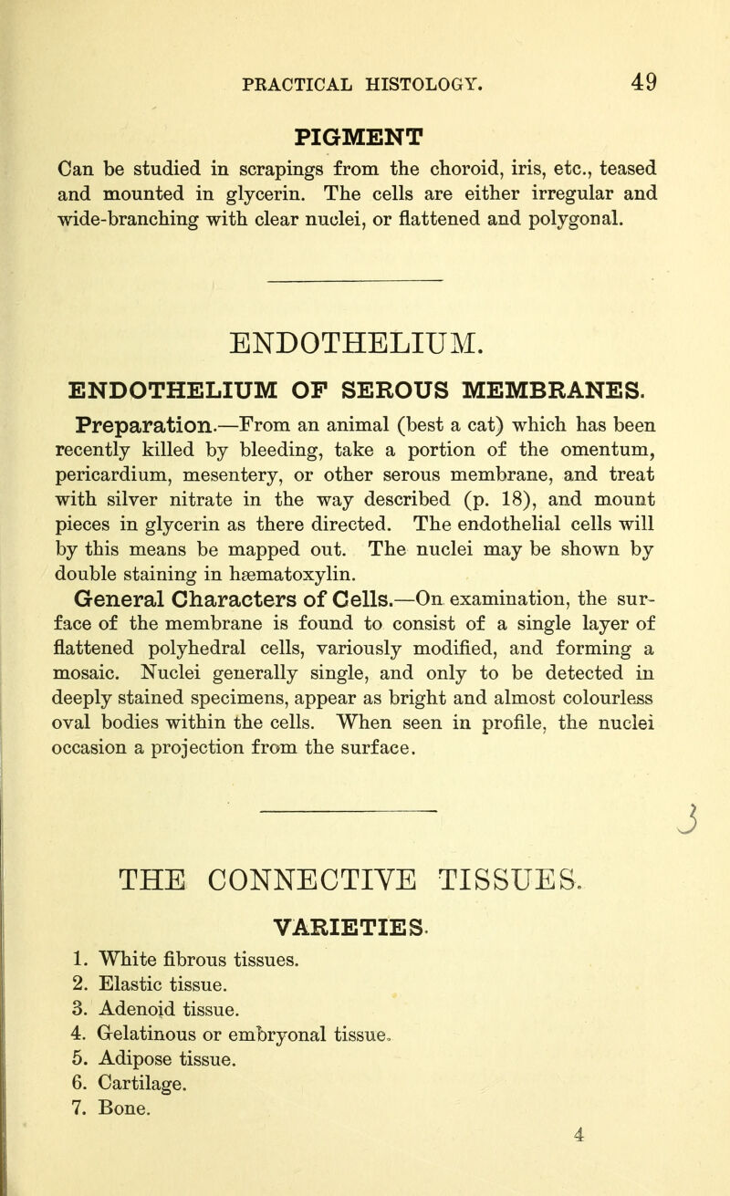 PIGMENT Can be studied in scrapings from the choroid, iris, etc., teased and mounted in glycerin. The cells are either irregular and wide-branching with clear nuclei, or flattened and polygonal. ENDOTHELIUM. ENDOTHELIUM OF SEROUS MEMBRANES. Preparation.—From an animal (best a cat) which has been recently killed by bleeding, take a portion of the omentum, pericardium, mesentery, or other serous membrane, and treat with silver nitrate in the way described (p. 18), and mount pieces in glycerin as there directed. The endothelial cells will by this means be mapped out. The nuclei may be shown by double staining in hsematoxylin. General Characters of Cells.—On examination, the sur- face of the membrane is found to consist of a single layer of flattened polyhedral cells, variously modified, and forming a mosaic. Nuclei generally single, and only to be detected in deeply stained specimens, appear as bright and almost colourle^ oval bodies within the cells. When seen in profile, the nuclei occasion a projection from the surface. THE CONNECTIVE TISSUES. VARIETIES. 1. White fibrous tissues. 2. Elastic tissue. 3. Adenoid tissue. 4. Gelatinous or embryonal tissue, 5. Adipose tissue. 6. Cartilage. 7. Bone. 4