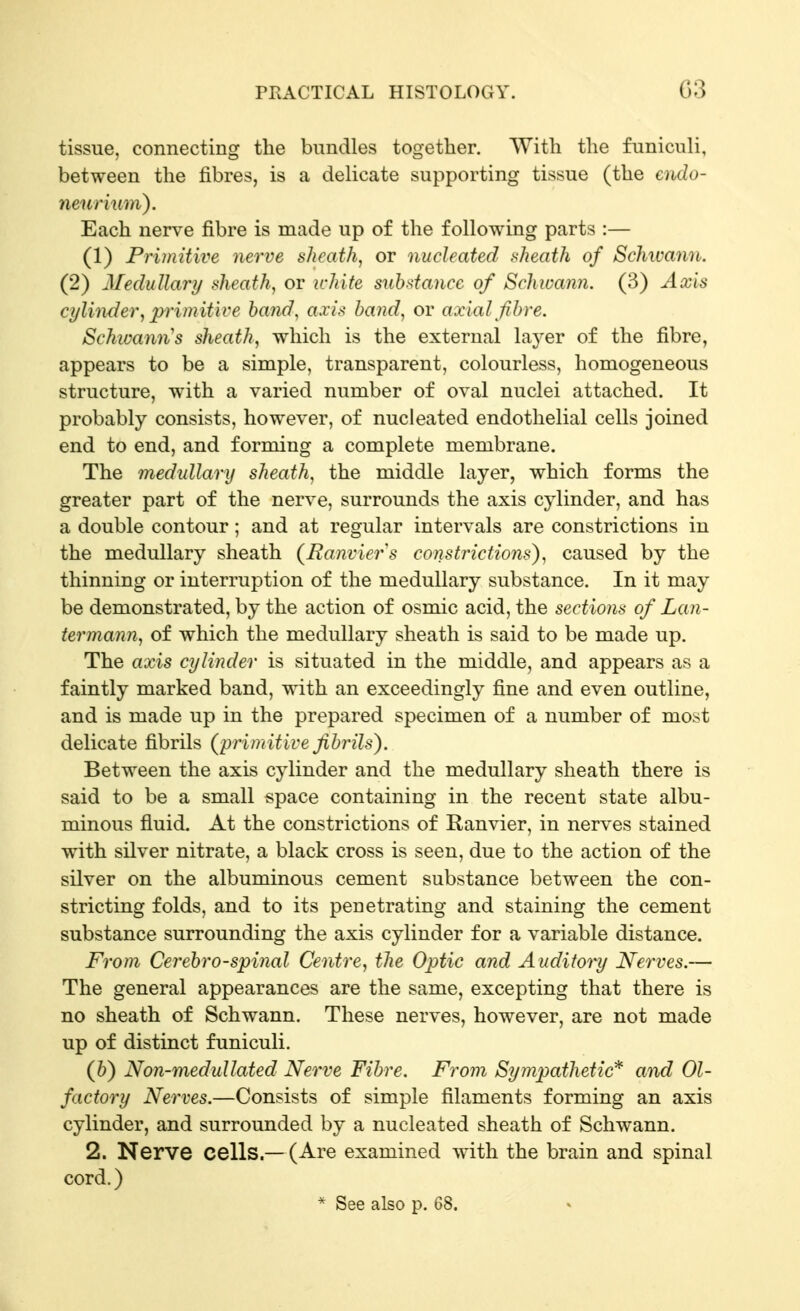 tissue, connecting the bundles together. With the funiculi, between the fibres, is a delicate supporting tissue (the cndo- neurium). Each nerve fibre is made up of the following parts :— (1) Primitive nerve sheath, or nucleated sheath of Schwann. (2) Medullary sheath, or white substance of Schwann. (3) Axis cylinder, primitive hand, axis hand, or axial fibre. Schwann's sheath, which is the external \ajev of the fibre, appears to be a simple, transparent, colourless, homogeneous structure, with a varied number of oval nuclei attached. It probably consists, however, of nucleated endothelial cells joined end to end, and forming a complete membrane. The medidlary sheath, the middle layer, which forms the greater part of the nerve, surrounds the axis cylinder, and has a double contour; and at regular intervals are constrictions in the medullary sheath (Banvier's constrictions), caused by the thinning or interruption of the medullary substance. In it may be demonstrated, by the action of osmic acid, the sections of Lan- termann, of which the medullary sheath is said to be made up. The axis cylinder is situated in the middle, and appears as a faintly marked band, with an exceedingly fine and even outline, and is made up in the prepared specimen of a number of most delicate fibrils (^primitive fibrils). Between the axis cylinder and the medullary sheath there is said to be a small space containing in the recent state albu- minous fluid. At the constrictions of Ranvier, in nerves stained with silver nitrate, a black cross is seen, due to the action of the silver on the albuminous cement substance between the con- stricting folds, and to its penetrating and staining the cement substance surrounding the axis cylinder for a variable distance. From Cerebrospinal Centre, the Optic and Auditory Nerves.— The general appearances are the same, excepting that there is no sheath of Schwann. These nerves, however, are not made up of distinct funiculi. (h) Non-medullated Nerve Fibre. From Sympathetic^ and Ol- factory Nerves.—Consists of simple filaments forming an axis cylinder, and surrounded by a nucleated sheath of Schwann. 2. Nerve cells.—(Are examined with the brain and spinal cord.) * See also p. 68.