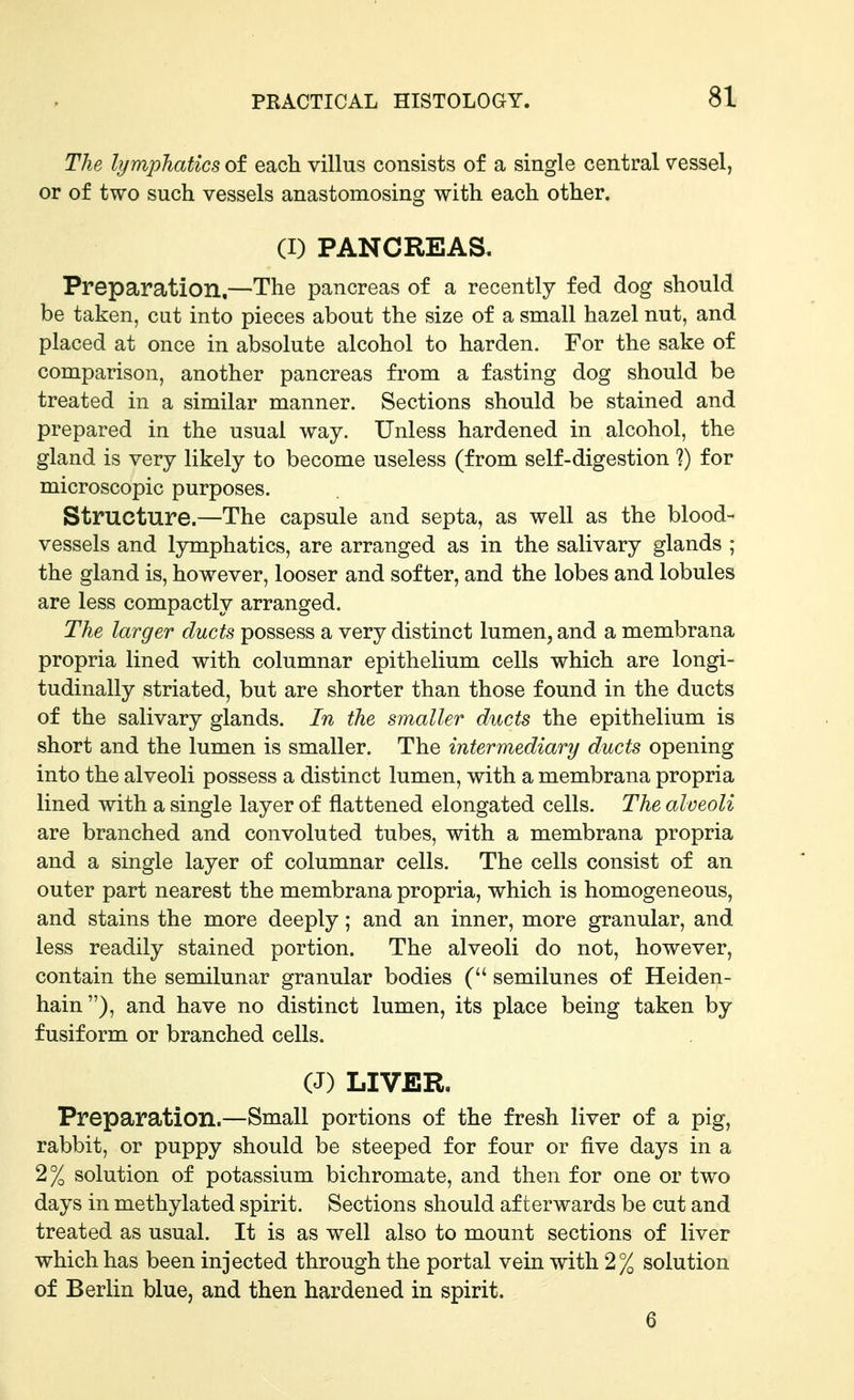 The lymphatics of each villus consists of a single central vessel, or of two such vessels anastomosing with each other. (I) PANCREAS. Preparation,—The pancreas of a recently fed dog should be taken, cut into pieces about the size of a small hazel nut, and placed at once in absolute alcohol to harden. For the sake of comparison, another pancreas from a fasting dog should be treated in a similar manner. Sections should be stained and prepared in the usual way. Unless hardened in alcohol, the gland is very likely to become useless (from self-digestion ?) for microscopic purposes. Structure.—The capsule and septa, as well as the blood- vessels and lymphatics, are arranged as in the salivary glands ; the gland is, however, looser and softer, and the lobes and lobules are less compactly arranged. The larger ducts possess a very distinct lumen, and a membrana propria lined with columnar epithelium cells which are longi- tudinally striated, but are shorter than those found in the ducts of the salivary glands. In the smaller ducts the epithelium is short and the lumen is smaller. The intermediary ducts opening into the alveoli possess a distinct lumen, with a membrana propria lined with a single layer of flattened elongated cells. The alveoli are branched and convoluted tubes, with a membrana propria and a single layer of columnar cells. The cells consist of an outer part nearest the membrana propria, which is homogeneous, and stains the more deeply; and an inner, more granular, and less readily stained portion. The alveoli do not, however, contain the semilunar granular bodies ( semilunes of Heiden- hain), and have no distinct lumen, its place being taken by fusiform or branched cells. (J) LIVER. Preparation.—Small portions of the fresh liver of a pig, rabbit, or puppy should be steeped for four or five days in a 2% solution of potassium bichromate, and then for one or two days in methylated spirit. Sections should afterwards be cut and treated as usual. It is as well also to mount sections of liver which has been injected through the portal vein with 2% solution of Berlin blue, and then hardened in spirit. 6