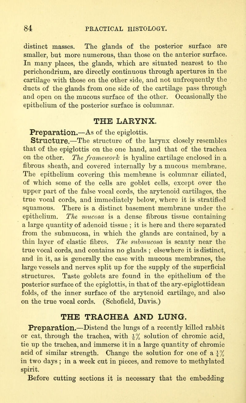 distinct masses. The glands of the posterior surface are smaller, but more numerous, than those on the anterior surface. In many places, the glands, which are situated nearest to the perichondrium, are directly continuous through apertures in the cartilage with those on the other side, and not unfrequently the ducts of the glands from one side of the cartilage pass through and open on the mucous surface of the other. Occasionally the epithelium of the posterior surface is columnar. THE LARYNX. Preparation.—As of the epiglottis. Structure.—The structure of the larynx closely resembles that of the epiglottis on the one hand, and that of the trachea on the other. The framework is hyaline cartilage enclosed in a fibrous sheath, and covered internally by a mucous membrane. The epithelium covering this membrane is columnar ciliated, of which some of the cells are goblet cells, except over the upper part of the false vocal cords, the arytenoid cartilages, the true vocal cords, and immediately below, where it is stratified squamous. There is a distinct basement membrane under the epithelium. The mucosa is a dense fibrous tissue containing a large quantity of adenoid tissue ; it is here and there separated from the submucosa, in which the glands are contained, by a thin layer of elastic fibres. The suhmucosa is scanty near the true vocal cords, and contains no glands ; elsewhere it is distinct, and in it, as is generally the case with mucous membranes, the large vessels and nerves split up for the supply of the superficial structures. Taste goblets are found in the epithelium of the posterior surface of the epiglottis, in that of the ary-epiglottidean folds, of the inner surface of the arytenoid cartilage, and also on the true vocal cords. (Schofield, Davis.) THE TRACHEA AND LUNG, Preparation.—Distend the lungs of a recently killed rabbit or cat, through the trachea, with i% solution of chromic acid, tie up the trachea, and immerse it in a large quantity of chromic acid of similar strength. Change the solution for one of a ^% in two days ; in a week cut in pieces, and remove to methylated spirit. Before cutting sections it is necessary that the embedding