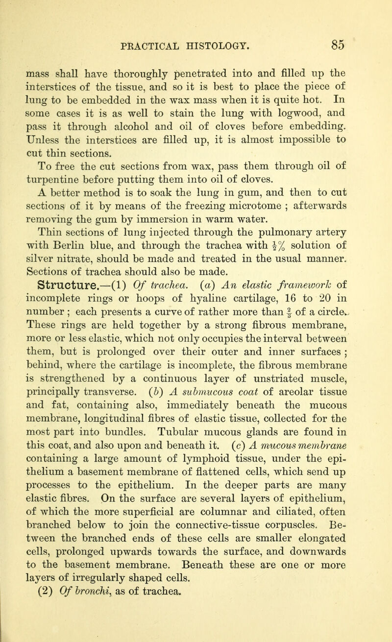 mass shall have thoroughly penetrated into and filled up the interstices of the tissue, and so it is best to place the piece of lung to be embedded in the wax mass when it is quite hot. In some cases it is as well to stain the lung with logwood, and pass it through alcohol and oil of cloves before embedding. Unless the interstices are filled up, it is almost impossible to cut thin sections. To free the cut sections from wax, pass them through oil of turpentine before putting them into oil of cloves. A better method is to soak the lung in gum, and then to cut sections of it by means of the freezing microtome ; afterwards removing the gum by immersion in warm water. Thin sections of lung injected through the pulmonary artery with Berlin blue, and through the trachea with ^% solution of silver nitrate, should be made and treated in the usual manner. Sections of trachea should also be made. Structure.—(1) Of trachea, (a) An elastic framework of incomplete rings or hoops of hyaline cartilage, 16 to 20 in number ; each presents a curve of rather more than | of a circle^. These rings are held together by a strong fibrous membrane, more or less elastic, which not only occupies the interval between them, but is prolonged over their outer and inner surfaces ; behind, where the cartilage is incomplete, the fibrous membrane is strengthened by a continuous layer of unstriated muscle, principally transverse, (h) A submucous coat of areolar tissue and fat, containing also, immediately beneath the mucous membrane, longitudinal fibres of elastic tissue, collected for the most part into bundles. Tubular mucous glands are found in this coat, and also upon and beneath it. (c) A mucous membrane containing a large amount of lymphoid tissue, under the epi- thelium a basement membrane of flattened cells, which send up processes to the epithelium. In the deeper parts are many elastic fibres. On the surface are several layers of epithelium, of which the more superficial are columnar and ciliated, often branched below to join the connective-tissue corpuscles. Be- tween the branched ends of these cells are smaller elongated cells, prolonged upwards towards the surface, and downwards to the basement membrane. Beneath these are one or more layers of irregularly shaped cells. (2) Of broncMy as of trachea.