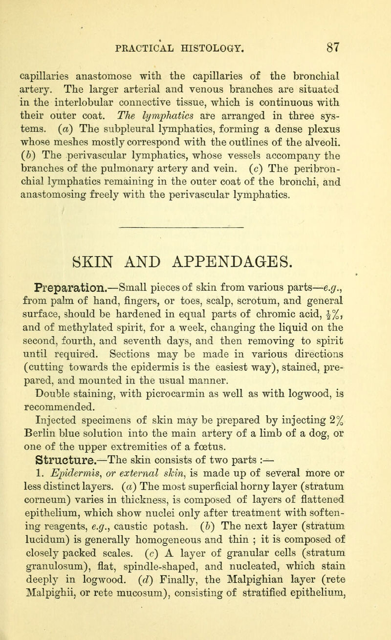 capillaries anastomose with the capillaries of the bronchial artery. The larger arterial and venous branches are situated in the interlobular connective tissue, which is continuous with their outer coat. The lymphatics are arranged in three sys- tems, (a) The subpleural lymphatics, forming a dense plexus whose meshes mostly correspond with the outlines of the alveoli. (h) The perivascular lymphatics, whose vessels accompany the branches of the pulmonary artery and vein, (c) The peribron- chial Ijnnphatics remaining in the outer coat of the bronchi, and anastomosing freely with the perivascular lymphatics. BKIN AND APPENDAGES. Preparation.—Small pieces of skin from various parts—e.g.^ from palm of hand, fingers, or toes, scalp, scrotum, and general surface, should be hardened in equal parts of chromic acid, |%, and of methylated spirit, for a week, changing the liquid on the second, fourth, and seventh days, and then removing to spirit until required. Sections may be made in various directions (cutting towards the epidermis is the easiest way), stained, pre- pared, and mounted in the usual manner. Double staining, with picrocarmin as well as with logwood, is recommended. Injected specimens of skin may be prepared by injecting 2% Berlin blue solution into the main artery of a limb of a dog, or one of the upper extremities of a foetus. Structure.—The skin consists of two parts :— 1. Epidermis^ or external skin, is made up of several more or less distinct layers, (a) The most superficial horny layer (stratum corneum) varies in thickness, is composed of layers of flattened epithelium, which show nuclei only after treatment with soften- ing reagents, e.g., caustic potash, (h) The next layer (stratum lucidum) is generally homogeneous and thin ; it is composed of closely packed scales, (c) A layer of granular cells (stratum granulosum), flat, spindle-shaped, and nucleated, which stain deeply in logwood, (d) Finally, the Malpighian layer (rete Malpighii, or rete mucosum), consisting of stratified epithelium,
