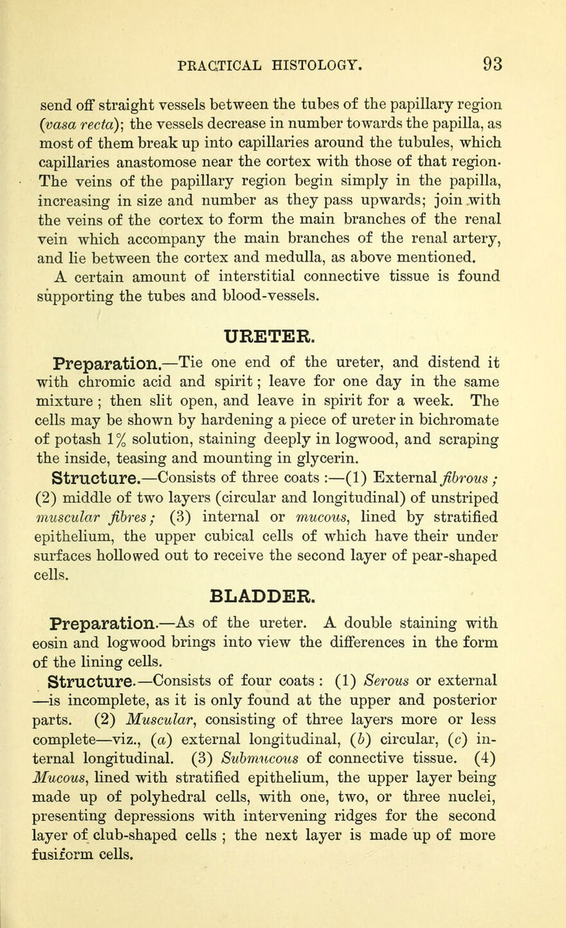 send off straight vessels between the tubes of the papillary region {vasa recta); the vessels decrease in number towards the papilla, as most of them break up into capillaries around the tubules, which capillaries anastomose near the cortex with those of that region- The veins of the papillary region begin simply in the papilla, increasing in size and number as they pass upwards; join with the veins of the cortex to form the main branches of the renal vein which accompany the main branches of the renal artery, and lie between the cortex and medulla, as above mentioned. A certain amount of interstitial connective tissue is found supporting the tubes and blood-vessels. URETER. Preparation.—Tie one end of the ureter, and distend it with chromic acid and spirit; leave for one day in the same mixture ; then slit open, and leave in spirit for a week. The cells may be shown by hardening a piece of ureter in bichromate of potash 1 % solution, staining deeply in logwood, and scraping the inside, teasing and mounting in glycerin. Struct are.—Consists of three coats :—(1) External ^6rows ; (2) middle of two layers (circular and longitudinal) of unstriped muscular fibres; (3) internal or mucous, lined by stratified epithelium, the upper cubical cells of which have their under surfaces hollowed out to receive the second layer of pear-shaped cells. BLADDER. Preparation.—As of the ureter. A double staining with eosin and logwood brings into view the differences in the form of the lining cells. Structure.—Consists of four coats : (1) Serous or external —is incomplete, as it is only found at the upper and posterior parts. (2) Muscular, consisting of three layers more or less complete—viz., (a) external longitudinal, (b) circular, (c) in- ternal longitudinal. (3) Submucous of connective tissue. (4) Mucous, lined with stratified epithelium, the upper layer being made up of polyhedral cells, with one, two, or three nuclei, presenting depressions with intervening ridges for the second layer of club-shaped cells ; the next layer is made up of more fusiform cells.