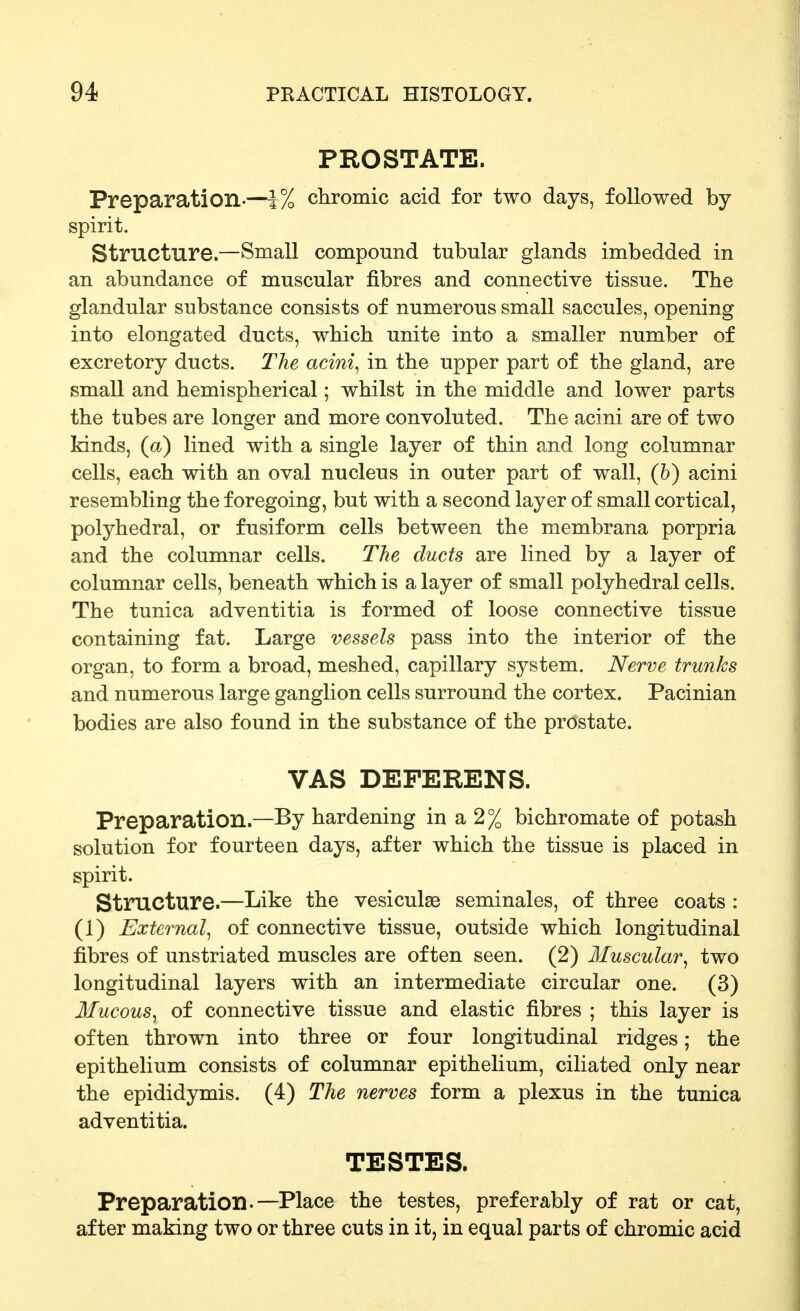 PROSTATE. Preparation.—1% chromic acid for two days, followed by spirit. Structure.—Small compound tubular glands imbedded in an abundance of muscular fibres and connective tissue. The glandular substance consists of numerous small saccules, opening into elongated ducts, which unite into a smaller number of excretory ducts. The acini^ in the upper part of the gland, are small and hemispherical; whilst in the middle and lower parts the tubes are longer and more convoluted. The acini are of two kinds, (a) lined with a single layer of thin and long columnar cells, each with an oval nucleus in outer part of wall, (6) acini resembling the foregoing, but with a second layer of small cortical, polyhedral, or fusiform cells between the membrana porpria and the columnar cells. The ducts are lined by a layer of columnar cells, beneath which is a layer of small polyhedral cells. The tunica adventitia is formed of loose connective tissue containing fat. Large vessels pass into the interior of the organ, to form a broad, meshed, capillary system. Nerve trunks and numerous large ganglion cells surround the cortex. Pacinian bodies are also found in the substance of the prostate. VAS DEFERENS. Preparation.—By hardening in a 2% bichromate of potash solution for fourteen days, after which the tissue is placed in spirit. Structure.—Like the vesiculae seminales, of three coats : (1) External^ of connective tissue, outside which longitudinal fibres of unstriated muscles are often seen. (2) Muscular^ two longitudinal layers with an intermediate circular one. (3) Mucous^ of connective tissue and elastic fibres ; this layer is often thrown into three or four longitudinal ridges; the epithelium consists of columnar epithelium, ciliated only near the epididymis. (4) The nerves form a plexus in the tunica adventitia. TESTES. Preparation.—Place the testes, preferably of rat or cat, after making two or three cuts in it, in equal parts of chromic acid