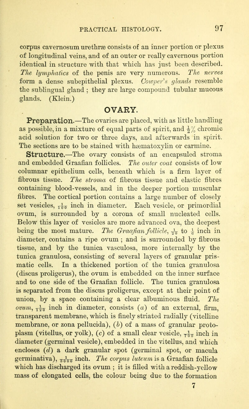corpus cavernosum urethrse consists of an inner portion or plexus of longitudinal veins, and of an outer or really cavernous portion identical in structure with that which has just been described. The lymphatics of the penis are very numerous. The nerves form a dense subepithelial plexus. Cowper's glands resemble the sublingual gland ; they are large compound tubular mucous glands. (Klein.) OVARY. Preparation.—The ovaries are placed, with as little handling as possible, in a mixture of equal parts of spirit, and -1% chromic acid solution for two or three days, and afterwards in spirit. The sections are to be stained with hsematoxylin or carmine. Structure.—The ovary consists of an encapsuled stroma and embedded Graafian follicles. The outer coat consists of low columnar epithelium cells, beneath which is a firm layer of fibrous tissue. The stroma of fibrous tissue and elastic fibres containing blood-vessels, and in the deeper portion muscular fibres. The cortical portion contains a large number of closely set vesicles, inch in diameter. Each vesicle, or primordial ovum, is surrounded by a corona of small nucleated cells. Below this layer of vesicles are more advanced ova, the deepest being the most mature. The Graafian follicle^ ■2V to ^ inch in diameter, contains a ripe ovum ; and is surrounded by fibrous tissue, and by the tunica vasculosa, more internally by the tunica granulosa, consisting of several layers of granular pris- matic cells. In a thickened portion of the tunica granulosa (discus proligerus), the ovum is embedded on the inner surface and to one side of the Graafian follicle. The tunica granulosa is separated from the discus proligerus, except at their point of union, by a space containing a clear albuminous fluid. The ovum^ inch in diameter, consists (a) of an external, firm, transparent membrane, which is finely striated radially (vitelline membrane, or zona pellucida), (h) of a mass of granular proto- plasm (vitellus, or yolk), (c) of a small clear vesicle, j^-^ inch in diameter (germinal vesicle), embedded in the vitellus, and which encloses (d) a dark granular spot (germinal spot, or macula germinativa), inch. The corpus luteum is a Graafian follicle which has discharged its ovum ; it is filled with a reddish-yellow mass of elongated cells, the colour being due to the formation 7