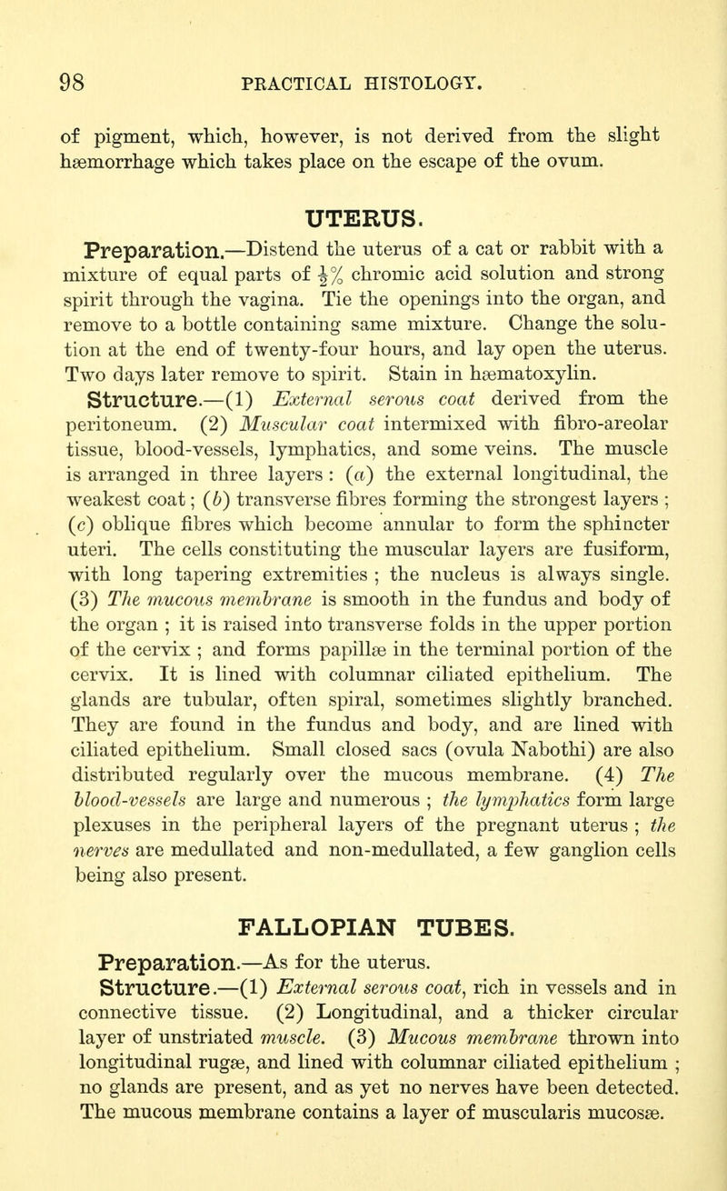 of pigment, which, however, is not derived from the slight haemorrhage which takes place on the escape of the ovum. UTERUS. Preparation.—Distend the uterus of a cat or rabbit with a mixture of equal parts of -1% chromic acid solution and strong spirit through the vagina. Tie the openings into the organ, and remove to a bottle containing same mixture. Change the solu- tion at the end of twenty-four hours, and lay open the uterus. Two days later remove to spirit. Stain in hsematoxylin. Structure.—(1) External serous coat derived from the peritoneum. (2) Muscular coat intermixed with fibro-areolar tissue, blood-vessels, lymphatics, and some veins. The muscle is arranged in three layers : (a) the external longitudinal, the weakest coat; (6) transverse fibres forming the strongest layers ; (c) oblique fibres which become annular to form the sphincter uteri. The cells constituting the muscular layers are fusiform, with long tapering extremities ; the nucleus is always single. (3) The mucous memhrane is smooth in the fundus and body of the organ ; it is raised into transverse folds in the upper portion of the cervix ; and forms papillse in the terminal portion of the cervix. It is lined with columnar ciliated epithelium. The glands are tubular, often spiral, sometimes slightly branched. They are found in the fundus and body, and are lined with ciliated epithelium. Small closed sacs (ovula Nabothi) are also distributed regularly over the mucous membrane. (4) The blood-vessels are large and numerous ; the lymphatics form large plexuses in the peripheral layers of the pregnant uterus ; the nerves are meduUated and non-medullated, a few ganglion cells being also present. FALLOPIAN TUBES. Preparation.—As for the uterus. structure.—(1) External serous coat, rich in vessels and in connective tissue. (2) Longitudinal, and a thicker circular layer of unstriated muscle. (3) Mucous membrane thrown into longitudinal rugse, and lined with columnar ciliated epithelium ; no glands are present, and as yet no nerves have been detected. The mucous membrane contains a layer of muscularis mucosae.