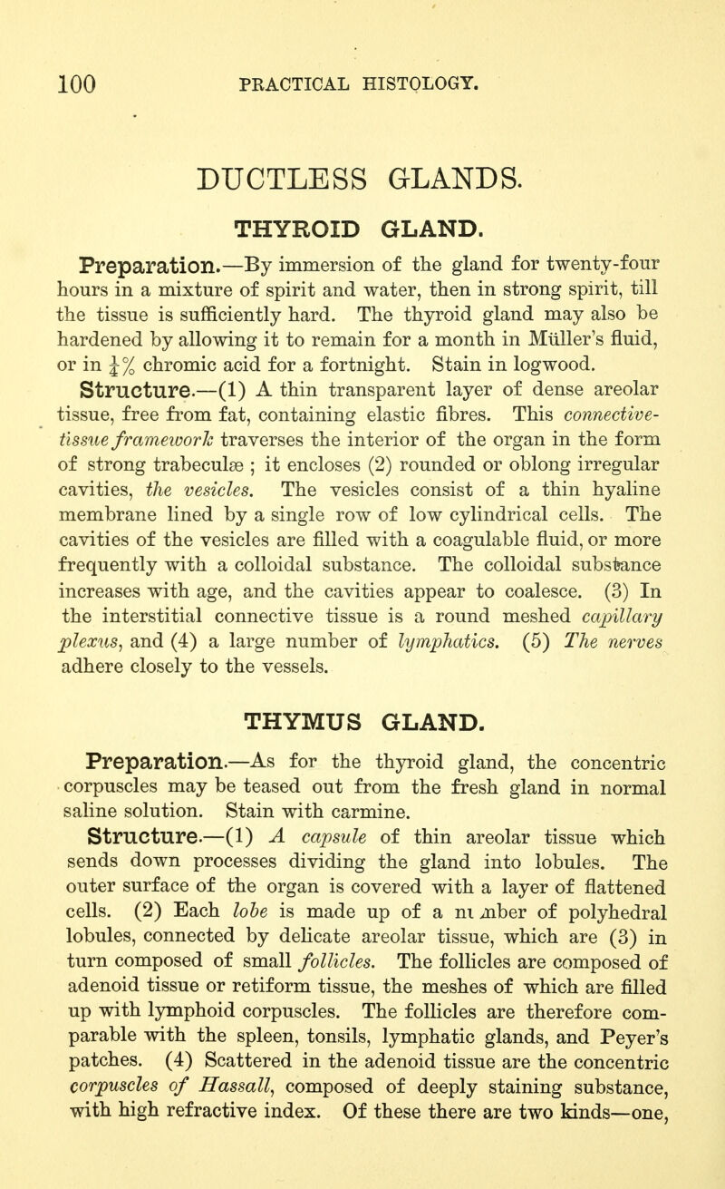 DUCTLESS GLANDS. THYROID GLAND. Preparation.—By immersion of the gland for twenty-four hours in a mixture of spirit and water, then in strong spirit, till the tissue is sufficiently hard. The thyroid gland may also be hardened by allowing it to remain for a month in Miiller's fluid, or in J % chromic acid for a fortnight. Stain in logwood. Structure.—(1) A thin transparent layer of dense areolar tissue, free from fat, containing elastic fibres. This connective- tissue frameioorh traverses the interior of the organ in the form of strong trabeculse ; it encloses (2) rounded or oblong irregular cavities, tlie vesicles. The vesicles consist of a thin hyaline membrane lined by a single row of low cylindrical cells. The cavities of the vesicles are filled with a coagulable fluid, or more frequently with a colloidal substance. The colloidal subsi?ance increases with age, and the cavities appear to coalesce. (3) In the interstitial connective tissue is a round meshed capillary plexus^ and (4) a large number of lymphatics. (5) The nerves adhere closely to the vessels. THYMUS GLAND. Preparation.—As for the thyroid gland, the concentric corpuscles may be teased out from the fresh gland in normal saline solution. Stain with carmine. Structure.—(1) A capsule of thin areolar tissue which sends down processes dividing the gland into lobules. The outer surface of the organ is covered with a layer of flattened cells. (2) Each lobe is made up of a ni aiber of polyhedral lobules, connected by dehcate areolar tissue, which are (3) in turn composed of small follicles. The follicles are composed of adenoid tissue or retiform tissue, the meshes of which are filled up with lymphoid corpuscles. The follicles are therefore com- parable with the spleen, tonsils, lymphatic glands, and Peyer's patches. (4) Scattered in the adenoid tissue are the concentric corpuscles of Hassail^ composed of deeply staining substance, with high refractive index. Of these there are two kinds—one,