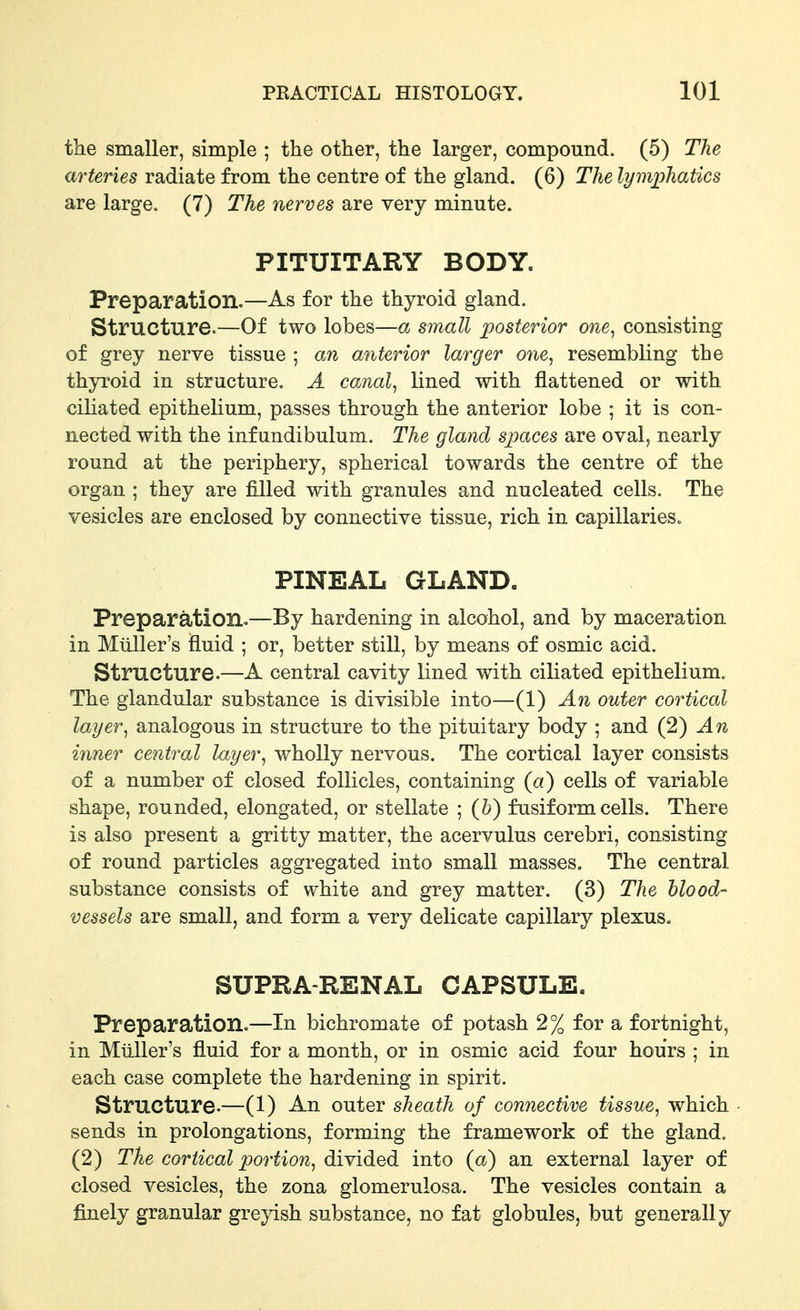 the smaller, simple ; the other, the larger, compound. (5) The arteries radiate from the centre of the gland. (6) The lymphatics are large. (7) The nerves are very minute. PITUITARY BODY. Preparation.—As for the thyroid gland. Structure.—Of two lobes—a small posterior one, consisting of grey nerve tissue ; an anterior larger one, resembling the thyroid in structure. A canal, lined with flattened or with ciliated epithelium, passes through the anterior lobe ; it is con- nected with the infundibulum. The gland spaces are oval, nearly round at the periphery, spherical towards the centre of the organ ; they are filled with granules and nucleated cells. The vesicles are enclosed by connective tissue, rich in capillaries. PINEAL GLAND. Preparation.—By hardening in alcohol, and by maceration in Miiller's Huid ; or, better still, by means of osmic acid. Structure.—A central cavity lined with ciliated epithelium. The glandular substance is divisible into—(1) An outer cortical layer, analogous in structure to the pituitary body ; and (2) An inner central layer, wholly nervous. The cortical layer consists of a number of closed follicles, containing {a) cells of variable shape, rounded, elongated, or stellate ; (h) fusiform cells. There is also present a gritty matter, the acervulus cerebri, consisting of round particles aggregated into small masses. The central substance consists of white and grey matter. (3) The blood- vessels are small, and form a very delicate capillary plexus. SUPRA-RENAL CAPSULE. Preparation.—In bichromate of potash 2% for a fortnight, in Miiller's fluid for a month, or in osmic acid four hours ; in each case complete the hardening in spirit. Structure.—(1) An outer sheath of connective tissue, which sends in prolongations, forming the framework of the gland. (2) The cortical portion, divided into (a) an external layer of closed vesicles, the zona glomerulosa. The vesicles contain a finely granular greyish substance, no fat globules, but generally