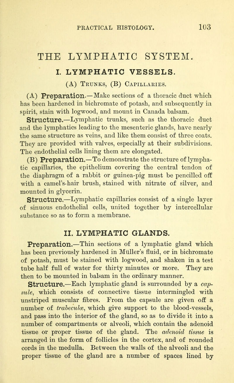 THE LYMPHATIC SYSTEM. I. LYMPHATIC VESSELS. (A) Trunks, (B) Capillaries. (A) Preparation.—Make sections of a thoracic duct which has been hardened in bichromate of potash, and subsequently in spirit, stain with logwood, and mount in Canada balsam. Structure.—Lymphatic trunks, such as the thoracic duct and the lymphatics leading to the mesenteric glands, have nearly the same structure as veins, and like them consist of three coats. They are provided with valves, especially at their subdivisions. The endothelial cells lining them are elongated. (B) Preparation.—To demonstrate the structure of lympha- tic capillaries, the epithelium covering the central tendon of the diaphragm of a rabbit or guinea-pig must be pencilled off with a camel's-hair brush, stained with nitrate of silver, and mounted in glycerin. Structure,—Lymphatic capillaries consist of a single layer of sinuous endothelial cells, united together by intercellular substance so as to form a membrane. II. LYMPHATIC GLANDS. Preparation.—Thin sections of a lymphatic gland which has been previously hardened in Mliller's fluid, or in bichromate of potash, must be stained with logwood, and shaken in a test tube half full of water for thirty minutes or more. They are then to be mounted in balsam in the ordinary manner. Structure.—Each lymphatic gland is surrounded by a cap- sule^ which consists of connective tissue intermingled with unstriped muscular fibres. From the capsule are given off a number of trabeculce, which give support to the blood-vessels, and pass into the interior of the gland, so as to divide it into a number of compartments or alveoli, which contain the adenoid tissue or proper tissue of the gland. The adenoid tissue is arranged in the form of follicles in the cortex, and of rounded cords in the medulla. Between the walls of the alveoli and the proper tissue of the gland are a number of spaces lined by