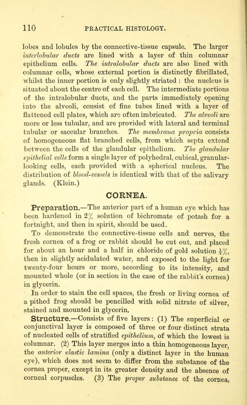 lobes and lobules by the connective-tissue capsule. The larger interlohular ducts are lined with a layer of thin columnar epithelium cells. The intralobular ducts are also lined with columnar cells, whose external portion is distinctly fibrillated, whilst the inner portion is only slightly striated : the nucleus is situated about the centre of each cell. The intermediate portions of the intralobular ducts, and the parts immediately opening into the alveoli, consist of fine tubes lined with a layer of flattened cell plates, which are often imbricated. The alveoli are more or less tubular, and are provided with lateral and terminal tubular or saccular branches. The memhraiia propria consists of homogeneous flat branched cells, from which septa extend between the cells of the glandular epithelium. The glandular epithelial cells form a single layer of polyhedral, cubical, granular- looking cells, each provided with a spherical nucleus. The distribution of blood-vessels is identical with that of the salivary glands. (Klein.) CORNEA. Preparation.—The anterior part of a human eye which has been hardened in 2% solution of bichromate of potash for a fortnight, and then in spirit, should be used, To demonstrate the connective-tissue cells and nerves, the fresh cornea of a frog or rabbit should be cut out, and placed for about an hour and a half in chloride of gold solution |%, then in slightly acidulated water, and exposed to the light for twenty-four hours or more, according to its intensity, and mounted whole (or in section in the case of the rabbit's cornea) in glycerin. In order to stain the cell spaces, the fresh or living cornea of a pithed frog should be pencilled with solid nitrate of silver, stained and mounted in glycerin. Structure.—Consists of five layers : (1) The superficial or conjunctival layer is composed of three or four distinct strata of nucleated cells of stratified epithelium, of which the lowest is columnar. (2) This layer merges into a thin homogeneous layer, the anterior elastic lamina (only a distinct layer in the human eye), which does not seem to differ from the substance of the cornea proper, except in its greater density and the absence of corneal corpuscles. (3) The proper substance of the cornea,