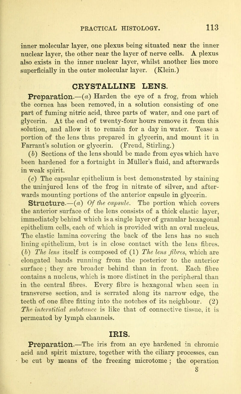 inner molecular layer, one plexus being situated near the inner nuclear layer, the other near the layer of nerve cells. A plexus also exists in the inner nuclear layer, whilst another lies more superficially in the outer molecular layer. (Klein.) CRYSTALLINE LENS. Preparation.—(a) Harden the eye of a frog, from which the cornea has been removed, in a solution consisting of one part of fuming nitric acid, three parts of water, and one part of glycerin. At the end of twenty-four hours remove it from this solution, and allow it to remain for a day in water. Tease a portion of the lens thus prepared in glycerin, and mount it in Tarrant's solution or glycerin. (Freud, Stirling.) (5) Sections of the lens should be made from eyes which have been hardened for a fortnight in Mtiller's fluid, and afterwards in weak spirit. (c) The capsular epithelium is best demonstrated by staining the uninjured lens of the frog in nitrate of silver, and after- wards mounting portions of the anterior capsule in glycerin. Structure.—(a) Of the capsule. The portion which covers the anterior surface of the lens consists of a thick elastic layer, immediately behind which is a single layer of granular hexagonal epithelium cells, each of which is provided with an oval nucleus. The elastic lamina covering the back of the lens has no such lining epithelium, but is in close contact with the lens fibres. (6) The lens itself is composed of (1) The lens fibres, which are elongated bands running from the posterior to the anterior surface ; they are broader behind than in front. Each fibre contains a nucleus, which is more distinct in the peripheral than in the central fibres. Every fibre is hexagonal when seen in transverse section, and is serrated along its narrow edge, the teeth of one fibre fitting into the notches of its neighbour. (2) Th^ inferstiiial substance is like that of connective tissue, it is permeated by lymph channels. IRIS. Preparation.—The iris from an eye hardened in chromic acid and spirit mixture, together with the ciliary processes, can be cut by means of the freezing microtome ; the operation 8