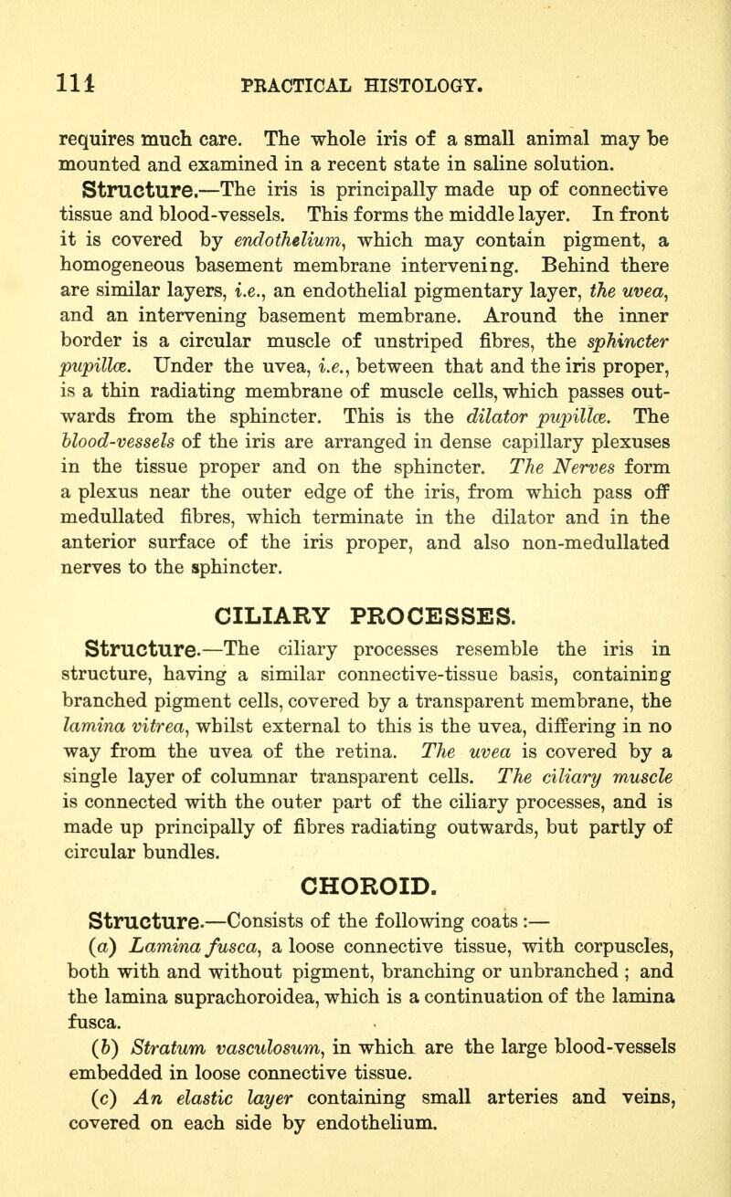requires mucli care. The whole iris of a small animal may be mounted and examined in a recent state in saline solution. Structure.—The iris is principally made up of connective tissue and blood-vessels. This forms the middle layer. In front it is covered by endothelium^ which may contain pigment, a homogeneous basement membrane intervening. Behind there are similar layers, i.e., an endothelial pigmentary layer, the uvea^ and an intervening basement membrane. Around the inner border is a circular muscle of unstriped fibres, the sphincter pupillce. Under the uvea, i.e., between that and the iris proper, is a thin radiating membrane of muscle cells, which passes out- wards from the sphincter. This is the dilator pupillce. The blood-vessels of the iris are arranged in dense capillary plexuses in the tissue proper and on the sphincter. The Nerves form a plexus near the outer edge of the iris, from which pass off meduUated fibres, which terminate in the dilator and in the anterior surface of the iris proper, and also non-medullated nerves to the sphincter. CILIARY PROCESSES. Structure.—The ciliary processes resemble the iris in structure, having a similar connective-tissue basis, containing branched pigment cells, covered by a transparent membrane, the lamina vitrea, whilst external to this is the uvea, differing in no way from the uvea of the retina. The uvea is covered by a single layer of columnar transparent cells. The ciliary muscle is connected with the outer part of the ciliary processes, and is made up principally of fibres radiating outwards, but partly of circular bundles. CHOROID. Structure.—Consists of the following coats :— (a) Lamina fusca^ a loose connective tissue, with corpuscles, both with and without pigment, branching or unbranched ; and the lamina suprachoroidea, which is a continuation of the lamina fusca. (6) Stratum vasculosum, in which are the large blood-vessels embedded in loose connective tissue. (c) An elastic layer containing small arteries and veins, covered on each side by endothelium.