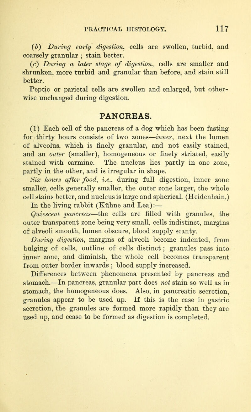 (5) During early digestion^ cells are swollen, turbid, and coarsely granular ; stain better. (c) During a later stage of digestion^ cells are smaller and shrunken, more turbid and granular than before, and stain still better. Peptic or parietal cells are swollen and enlarged, but other- wise unchanged during digestion. PANCREAS. (1) Each cell of the pancreas of a dog which has been fasting for thirty hours consists of two zones—inner^ next the lumen of alveolus, which is finely granular, and not easily stained, and an outer (smaller), homogeneous or finely striated, easily stained with carmine. The nucleus lies partly in one zone, partly in the other, and is irregular in shape. Six hours after food, i.e., during full digestion, inner zone smaller, cells generally smaller, the outer zone larger, the whole cell stains better, and nucleus is large and spherical (Heidenhain.) In the living rabbit (Kiihne and Lea):— Quiescent pancreas—the cells are filled with granules, the outer transparent zone being very small, cells indistinct, margins of alveoli smooth, lumen obscure, blood supply scanty. During digestion, margins of alveoli become indented, from bulging of cells, outline of cells distinct; granules pass into inner zone, and diminish, the whole cell becomes transparent from outer border inwards ; blood supply increased. Differences between phenomena presented by pancreas and stomach.—In pancreas, granular part does not stain so well as in stomach, the homogeneous does. Also, in pancreatic secretion, granules appear to be used up. If this is the case in gastric secretion, the granules are formed more rapidly than they are used up, and cease to be formed as digestion is completed.