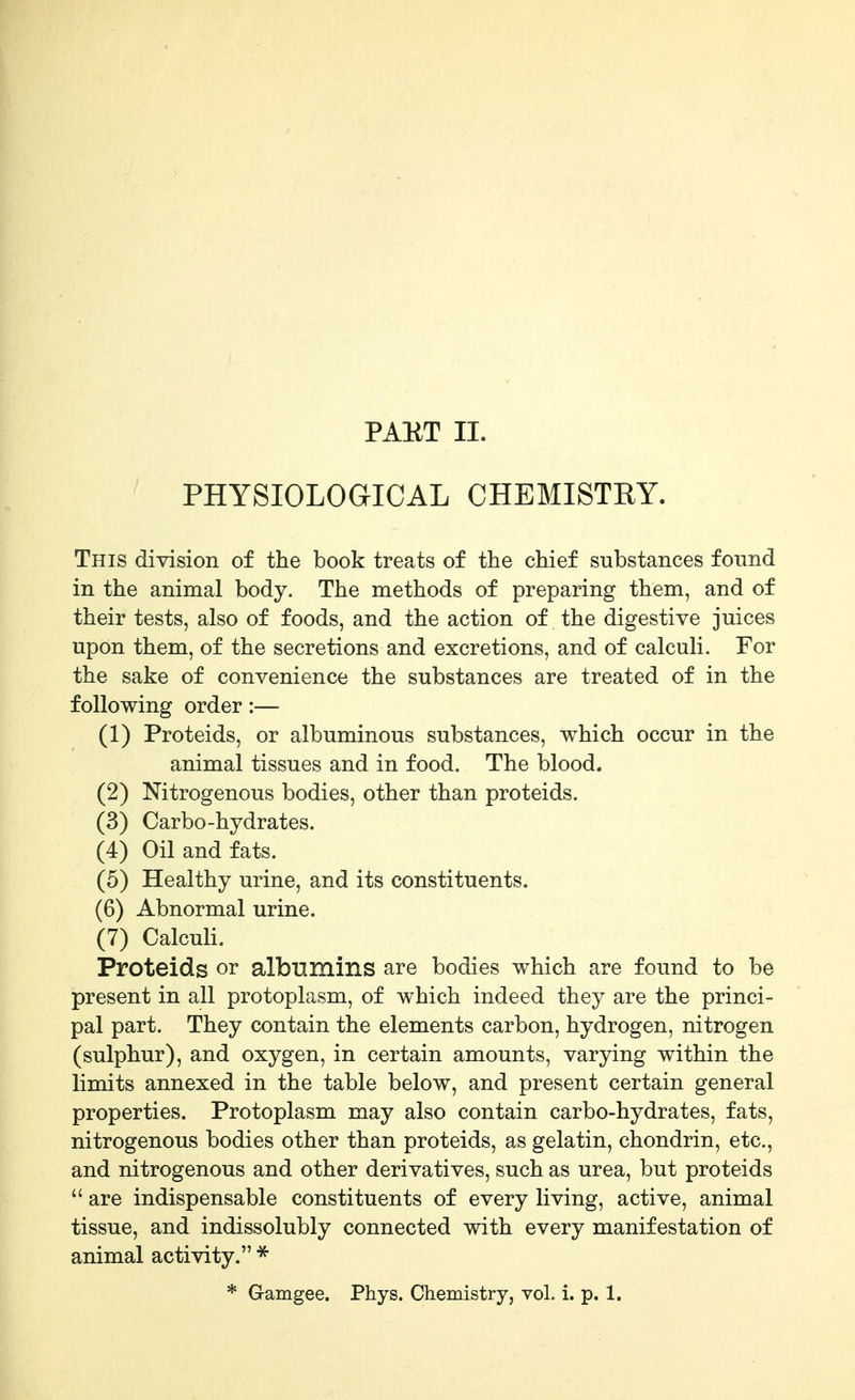 PHYSIOLOGICAL CHEMISTRY. This division of the book treats of the chief substances found in the animal body. The methods of preparing them, and of their tests, also of foods, and the action of the digestive juices upon them, of the secretions and excretions, and of calculi. For the sake of convenience the substances are treated of in the following order:— (1) Proteids, or albuminous substances, which occur in the animal tissues and in food. The blood. (2) Nitrogenous bodies, other than proteids. (3) Carbo-hydrates. (4) Oil and fats. (5) Healthy urine, and its constituents. (6) Abnormal urine. (7) Calculi. Proteids or albumins are bodies which are found to be present in all protoplasm, of which indeed they are the princi- pal part. They contain the elements carbon, hydrogen, nitrogen (sulphur), and oxygen, in certain amounts, varying within the limits annexed in the table below, and present certain general properties. Protoplasm may also contain carbo-hydrates, fats, nitrogenous bodies other than proteids, as gelatin, chondrin, etc., and nitrogenous and other derivatives, such as urea, but proteids  are indispensable constituents of every living, active, animal tissue, and indissolubly connected with every manifestation of animal activity. ^ * Gamgee. Phys. Chemistry, vol. 1. p. 1.