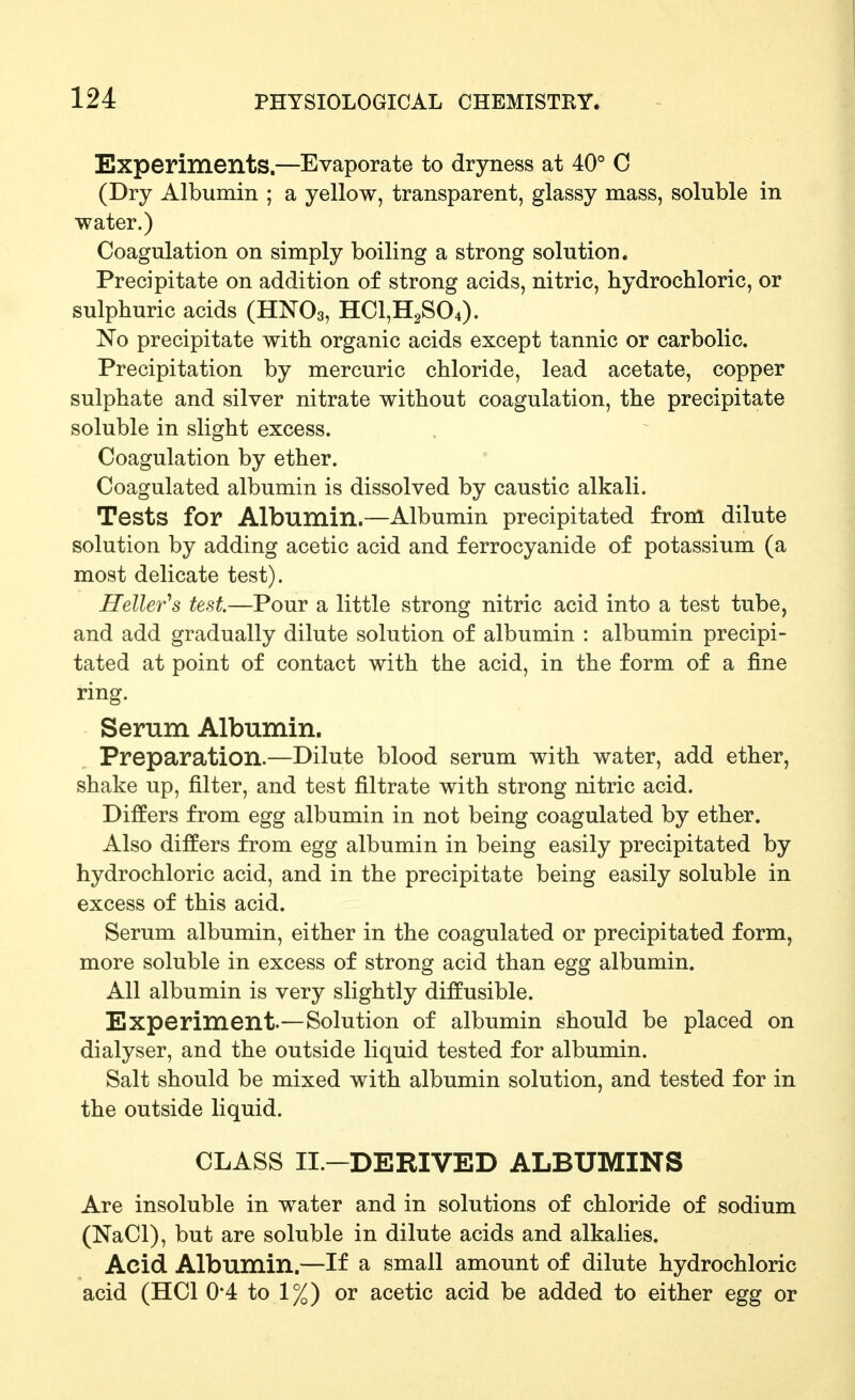 Experiments.—Evaporate to dryness at 40° C (Dry Albumin ; a yellow, transparent, glassy mass, soluble in water.) Coagulation on simply boiling a strong solution. Precipitate on addition of strong acids, nitric, hydrochloric, or sulphuric acids (HNO3, HC1,H2S04). No precipitate with organic acids except tannic or carbolic. Precipitation by mercuric chloride, lead acetate, copper sulphate and silver nitrate without coagulation, the precipitate soluble in slight excess. Coagulation by ether. Coagulated albumin is dissolved by caustic alkali. Tests for Albumin.—Albumin precipitated from dilute solution by adding acetic acid and ferrocyanide of potassium (a most delicate test). Heller''s test—Pour a little strong nitric acid into a test tube, and add gradually dilute solution of albumin : albumin precipi- tated at point of contact with the acid, in the form of a fine ring. Serum Albumin. Preparation.—Dilute blood serum with water, add ether, shake up, filter, and test filtrate with strong nitric acid. Differs from egg albumin in not being coagulated by ether. Also differs from egg albumin in being easily precipitated by hydrochloric acid, and in the precipitate being easily soluble in excess of this acid. Serum albumin, either in the coagulated or precipitated form, more soluble in excess of strong acid than egg albumin. All albumin is very slightly diffusible. Experiment.—Solution of albumin should be placed on dialyser, and the outside liquid tested for albumin. Salt should be mixed with albumin solution, and tested for in the outside liquid. CLASS II.-DERIVED ALBUMINS Are insoluble in water and in solutions of chloride of sodium (NaCl), but are soluble in dilute acids and alkalies. Acid Albumin.—If a small amount of dilute hydrochloric acid (HCl 0*4 to 1%) or acetic acid be added to either egg or