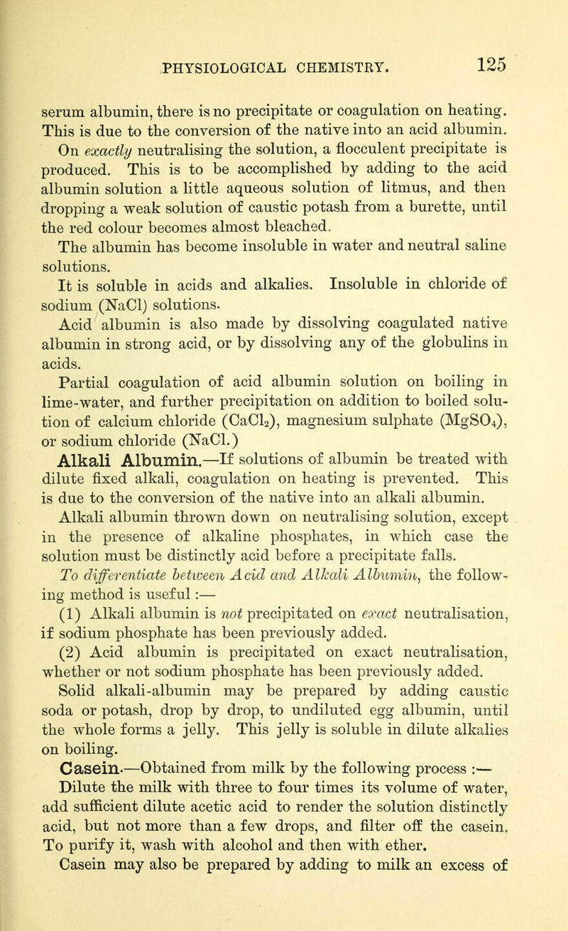 serum albumin, there is no precipitate or coagulation on heating. This is due to the conversion of the native into an acid albumin. On exactly neutralising the solution, a flocculent precipitate is produced. This is to be accomplished by adding to the acid albumin solution a little aqueous solution of litmus, and then dropping a weak solution of caustic potash from a burette, until the red colour becomes almost bleached. The albumin has become insoluble in water and neutral saline solutions. It is soluble in acids and alkalies. Insoluble in chloride of sodium (NaCl) solutions. Acid albumin is also made by dissolving coagulated native albumin in strong acid, or by dissolving any of the globulins in acids. Partial coagulation of acid albumin solution on boiling in lime-water, and further precipitation on addition to boiled solu- tion of calcium chloride (CaCl2), magnesium sulphate (MgS04), or sodium chloride (NaCl.) Alkali Albumin.—If solutions of albumin be treated with dilute fixed alkali, coagulation on heating is prevented. This is due to the conversion of the native into an alkali albumin. Alkali albumin thrown down on neutralising solution, except . in the presence of alkaline phosphates, in which case the solution must be distinctly acid before a precipitate falls. To differentiate between Acid and Alkali Alhumin^ the follow- ing method is useful:— (1) Alkali albumin is not precipitated on exact neutralisation, if sodium phosphate has been previously added. (2) Acid albumin is precipitated on exact neutralisation, whether or not sodium phosphate has been previously added. Solid alkali-albumin may be prepared by adding caustic soda or potash, drop by drop, to undiluted egg albumin, until the whole forms a jelly. This jelly is soluble in dilute alkalies on boiling. Casein.—Obtained from milk by the following process :— Dilute the milk with three to four times its volume of water, add sufficient dilute acetic acid to render the solution distinctly acid, but not more than a few drops, and filter off the casein. To purify it, wash with alcohol and then with ether. Casein may also be prepared by adding to milk an excess of
