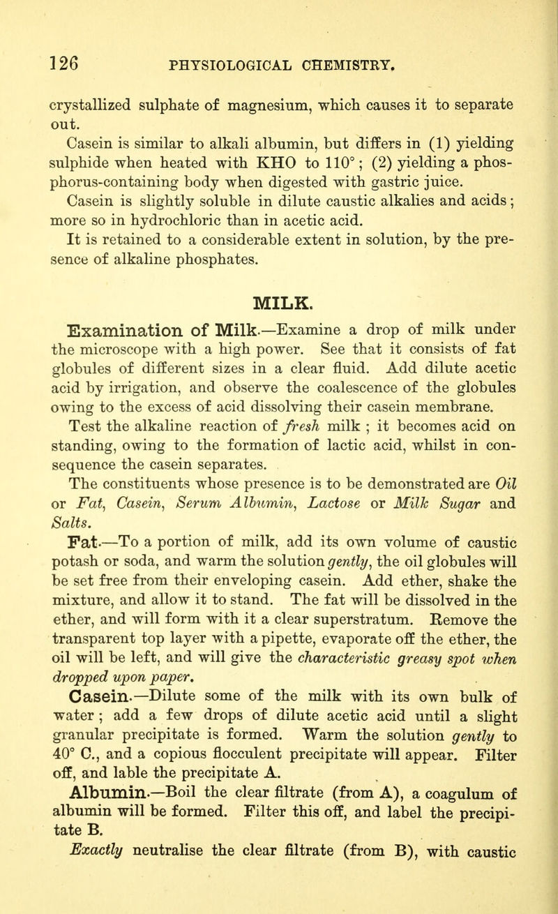 crystallized sulphate of magnesium, which causes it to separate out. Casein is similar to alkali albumin, but differs in (1) yielding sulphide when heated with KHO to 110°; (2) yielding a phos- phorus-containing body when digested with gastric juice. Casein is slightly soluble in dilute caustic alkalies and acids; more so in hydrochloric than in acetic acid. It is retained to a considerable extent in solution, by the pre- sence of alkaline phosphates. MILK. Examination of Milk.—Examine a drop of milk under the microscope with a high power. See that it consists of fat globules of different sizes in a clear fluid. Add dilute acetic acid by irrigation, and observe the coalescence of the globules owing to the excess of acid dissolving their casein membrane. Test the alkaline reaction of fresh milk ; it becomes acid on standing, owing to the formation of lactic acid, whilst in con- sequence the casein separates. The constituents whose presence is to be demonstrated are Oil or Fat^ Casein^ Serum Albumin, Lactose or Milk Sugar and Salts, Pat.—To a portion of milk, add its own volume of caustic potash or soda, and warm the solution gently, the oil globules will be set free from their enveloping casein. Add ether, shake the mixture, and allow it to stand. The fat will be dissolved in the ether, and will form with it a clear superstratum. Remove the transparent top layer with a pipette, evaporate off the ether, the oil will be left, and will give the characteristic greasy spot when dropped upon paper. Casein.—Dilute some of the milk with its own bulk of water ; add a few drops of dilute acetic acid until a slight granular precipitate is formed. Warm the solution ge^itly to 40 C, and a copious flocculent precipitate will appear. Filter off, and lable the precipitate A. Albumin.—Boil the clear filtrate (from A), a coagulum of albumin will be formed. Filter this off, and label the precipi- tate B. Exactly neutralise the clear filtrate (from B), with caustic