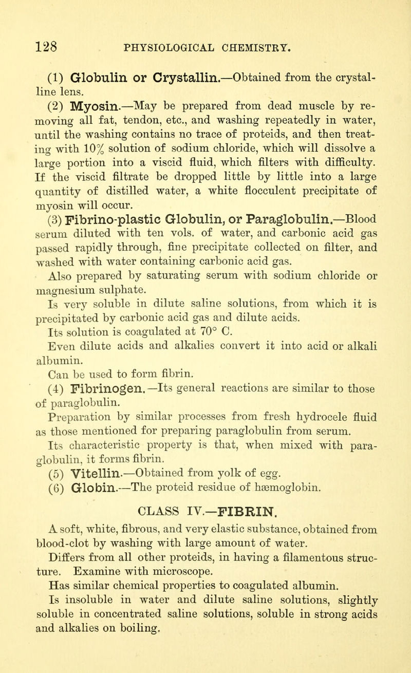 (1) Globulin or CryStallin—Obtained from the crystal- line lens. (2) Myosin.—May be prepared from dead muscle by re- moving all fat, tendon, etc., and washing repeatedly in water, until the washing contains no trace of proteids, and then treat- ing with 10% solution of sodium chloride, which will dissolve a large portion into a viscid fluid, which filters with difficulty. If the viscid filtrate be dropped little by little into a large quantity of distilled water, a white flocculent precipitate of myosin will occur. (3) Pibrino-plastic Globulin,or Paraglobulin—Blood serum diluted with ten vols, of water, and carbonic acid gas passed rapidly through, fine precipitate collected on filter, and washed with water containing carbonic acid gas. Also prepared by saturating serum with sodium chloride or magnesium sulphate. Is very soluble in dilute saline solutions, from which it is precipitated by carbonic acid gas and dilute acids. Its solution is coagulated at 70° C. Even dilute acids and alkalies convert it into acid or alkali albumin. Can be used to form fibrin. (4) Fibrinogen. —Its general reactions are similar to those of paraglobulin. Preparation by similar processes from fresh hydrocele fluid as those mentioned for preparing paraglobulin from serum. Its characteristic property is that, when mixed with para- globulin, it forms fibrin. (5) Vitellin.—Obtained from yolk of egg. (6) Globin.—The proteid residue of haemoglobin. CLASS IV.—FIBRIN. A soft, white, fibrous, and very elastic substance, obtained from blood-clot by washing with large amount of water. Differs from all other proteids, in having a filamentous struc- ture. Examine with microscope. Has similar chemical properties to coagulated albumin. Is insoluble in water and dilute saline solutions, slightly soluble in concentrated saline solutions, soluble in strong acids and alkalies on boiling.