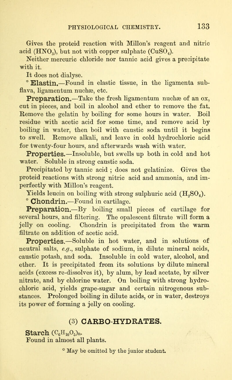 Gives the proteid reaction with Millon's reagent and nitric acid (HNO3), ^C)t with copper sulphate (CUSO4). Neither mercuric chloride nor tannic acid gives a precipitate with it. It does not dialyse. ° Elastin,—Found in elastic tissue, in the ligamenta sub- flava, ligamentum nuchse, etc. Preparation.—Take the fresh ligamentum nuchse of an ox, cut in pieces, and boil in alcohol and ether to remove the fat. Remove the gelatin by boiling for some hours in water. Boil residue with acetic acid for some time, and remove acid by- boiling in water, then boil with caustic soda until it begins to swell. Remove alkali, and leave in cold hydrochloric acid for twenty-four hours, and afterwards wash with water. Properties.—Insoluble, but swells up both in cold and hot water. Soluble in strong caustic soda. Precipitated by tannic acid ; does not gelatinize. Gives the proteid reactions with strong nitric acid and ammonia, and im- perfectly with Millon's reagent. Yields leucin on boiling with strong sulphuric acid (H2SO4). ° Chondrin.—Found in cartilage. Preparation,—By boiling small pieces of cartilage for several hours, and filtering. The opalescent filtrate will form a jelly on cooling. Chondrin is precipitated from the warm filtrate on addition of acetic acid. Properties.—Soluble in hot water, and in solutions of neutral salts, e.g.^ sulphate of sodium, in dilute mineral acids, caustic potash, and soda. Insoluble in cold water, alcohol, and ether. It is precipitated from its solutions by dilute mineral acids (excess re-dissolves it), by alum, by lead acetate, by silver nitrate, and by chlorine water. On boiling with strong hydro- chloric acid, yields grape-sugar and certain nitrogenous sub- stances. Prolonged boiling in dilute acids, or in water, destroys its power of forming a jelly on cooling. (3) CARBO-HYDRATES. Starch (O,^i,o,^r., Found in almost all plants. ° May be omitted by the junior student.