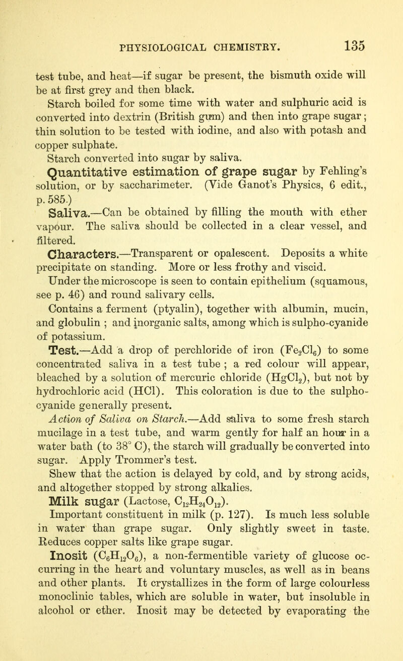 test tube, and heat—if sugar be present, the bismuth oxide will be at first grey and then black. Starch boiled for some time with water and sulphuric acid is converted into dextrin (British gu»m) and then into grape sugar; thin solution to be tested with iodine, and also with potash and copper sulphate. Starch converted into sugar by saliva. Quantitative estimation of grape sugar by Fehling's solution, or by saccharimeter. (Vide Ganot's Physics, 6 edit., p. 585.) Saliva.~Can be obtained by filling the mouth with ether vapour. The saliva should be collected in a clear vessel, and filtered. Characters.—Transparent or opalescent. Deposits a white precipitate on standing. More or less frothy and viscid. Under the microscope is seen to contain epithelium (squamous, see p. 46) and round salivary cells. Contains a ferment (ptyalin), together with albumin, mucin, and globulin ; and inorganic salts, among which is sulpho-cyanide of potassium. Test.—Add a drop of perchloride of iron (FegClg) to some concentrated saliva in a test tube ; a red colour will appear, bleached by a solution of mercuric chloride (HgClg), but not by hydrochloric acid (HCl). This coloration is due to the sulpho- cyanide generally present. Action of Saliva on Starch.—Add s*aliva to some fresh starch mucilage in a test tube, and warm gently for half an hour in a water bath (to 38° C), the starch will gradually be converted into sugar. Apply Trommer's test. Shew that the action is delayed by cold, and by strong acids, and altogether stopped by strong alkalies. Milk sugar (Lactose, C12H24O12). Important constituent in milk (p. 127). Is much less soluble in water than grape sugar. Only slightly sweet in taste. Reduces copper salts like grape sugar. Inosit (CgHigOe), a non-fermentible variety of glucose oc- curring in the heart and voluntary muscles, as well as in beans and other plants. It crystallizes in the form of large colourless monoclinic tables, which are soluble in water, but insoluble in alcohol or ether, Inosit may be detected by evaporating the