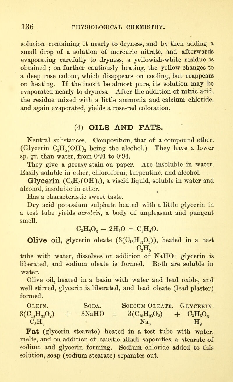 solution containing it nearly to dryness, and by then adding a small drop of a solution of mercuric nitrate, and afterwards evaporating carefully to dryness, a yellowish-white residue is obtained ; on further cautiously heating, the yellow changes to a deep rose colour, which disappears on cooling, but reappears on heating. If the inosit be almost pure, its solution may be evaporated nearly to dryness. After the addition of nitric acid, the residue mixed with a little ammonia and calcium chloride, and again evaporated, yields a rose-red coloration. (4) OILS AND FATS. Neutral substances. Composition, that of a compound ether. (Glycerin €3115(011)3 being the alcohol.) They have a lower sp. gr. than water, from 0*91 to 0*94. They give a greasy stain on paper. Are insoluble in water. Easily soluble in ether, chloroform, turpentine, and alcohol. Glycerin (€3115(011)3), a viscid liquid, soluble in water and alcohol, insoluble in ether. Has a characteristic sweet taste. Dry acid potassium sulphate heated with a little glycerin in a test tube yields acrolein^ sl body of unpleasant and pungent smell. CaHgOg - 2H2O = C3H4O. Olive oil, glycerin oleate (3(Ci8H3302)), heated in a test tube with water, dissolves on addition of NaHO; glycerin is liberated, and sodium oleate is formed. Both are soluble in water. Olive oil, heated in a basin with water and lead oxide, and well stirred, glycerin is liberated, and lead oleate (lead plaster) formed. Olein. Soda. Sodium Oleate. Glycerin. 3(C,3H,,30,) + 3NaH0 = 3(Ci8H330,) + C3H5O3 C3H5 Na3 H3 Fat (glycerin stearate) heated in a test tube with water, melts, and on addition of caustic alkali saponifies, a stearate of sodium and glycerin forming. Sodium chloride added to this solution, soap (sodium stearate) separates out.