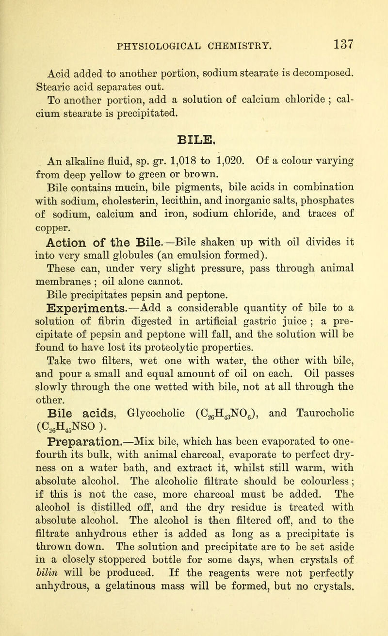 Acid added to another portion, sodium stearate is decomposed. Stearic acid separates out. To another portion, add a solution of calcium chloride ; cal- cium stearate is precipitated. BILE, An alkaline fluid, sp. gr. 1,018 to 1,020. Of a colour varying from deep yellow to green or brown. Bile contains mucin, bile pigments, bile acids in combination with sodium, cholesterin, lecithin, and inorganic salts, phosphates of sodium, calcium and iron, sodium chloride, and traces of copper. Action of the Bile.—Bile shaken up with oil divides it into very small globules (an emulsion formed). These can, under very slight pressure, pass through animal membranes ; oil alone cannot. Bile precipitates pepsin and peptone. Experiments.—Add a considerable quantity of bile to a solution of fibrin digested in artificial gastric juice ; a pre- cipitate of pepsin and peptone will fall, and the solution will be found to have lost its proteolytic properties. Take two filters, wet one with water, the other with bile, and pour a small and equal amount of oil on each. Oil passes slowly through the one wetted with bile, not at all through the other. Bile acids, Glycocholic (CggH^gNOg), and Taurocholic (C,eH,,NSO ). Preparation.—Mix bile, which has been evaporated to one- fourth its bulk, with animal charcoal, evaporate to perfect dry- ness on a water bath, and extract it, whilst still warm, with absolute alcohol. The alcoholic filtrate should be colourless; if this is not the case, more charcoal must be added. The alcohol is distilled off, and the dry residue is treated with absolute alcohol. The alcohol is then filtered off, and to the filtrate anhydrous ether is added as long as a precipitate is thrown down. The solution and precipitate are to be set aside in a closely stoppered bottle for some days, when crystals of bilin will be produced. If the reagents were not perfectly anhydrous, a gelatinous mass will be formed, but no crystals.